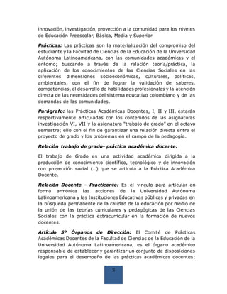5
innovación, investigación, proyección a la comunidad para los niveles
de Educación Preescolar, Básica, Media y Superior.
Prácticas: Las prácticas son la materialización del compromiso del
estudiante y la Facultad de Ciencias de la Educación de la Universidad
Autónoma Latinoamericana, con las comunidades académicas y el
entorno; buscando a través de la relación teoría/práctica, la
aplicación de los conocimientos de las Ciencias Sociales en las
diferentes dimensiones socioeconómicas, culturales, políticas,
ambientales, con el fin de lograr la validación de saberes,
competencias, el desarrollo de habilidades profesionales y la atención
directa de las necesidades del sistema educativo colombiano y de las
demandas de las comunidades.
Parágrafo: las Prácticas Académicas Docentes, I, II y III, estarán
respectivamente articuladas con los contenidos de las asignaturas
investigación VI, VII y la asignatura “trabajo de grado” en el octavo
semestre; ello con el fin de garantizar una relación directa entre el
proyecto de grado y los problemas en el campo de la pedagogía.
Relación trabajo de grado- práctica académica docente:
El trabajo de Grado es una actividad académica dirigida a la
producción de conocimiento científico, tecnológico y de innovación
con proyección social (…) que se articula a la Práctica Académica
Docente.
Relación Docente - Practicante: Es el vínculo para articular en
forma armónica las acciones de la Universidad Autónoma
Latinoamericana y las Instituciones Educativas públicas y privadas en
la búsqueda permanente de la calidad de la educación por medio de
la unión de las teorías curriculares y pedagógicas de las Ciencias
Sociales con la práctica extracurricular en la formación de nuevos
docentes.
Artículo 5º Órganos de Dirección: El Comité de Prácticas
Académicas Docentes de la Facultad de Ciencias de la Educación de la
Universidad Autónoma Latinoamericana, es el órgano académico
responsable de establecer y garantizar un conjunto de disposiciones
legales para el desempeño de las prácticas académicas docentes;
 