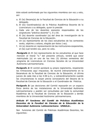 6
éste estará conformado por los siguientes miembros con voz y voto,
así:
a. El (la) Decano(a) de la Facultad de Ciencias de la Educación o su
delegado.
b. El (la) Coordinador(a) de la Práctica Académica Docente de la
Licenciatura o su delegado, quien lo preside
c. Cada uno de los docentes asesores responsables de las
asignaturas “práctica docente” I, II y III.
d. El (la) docente coordinador (a) del área de investigación de la
Facultad de Ciencias de la Educación.
e. Un (a) representante de los (las) estudiantes de los semestres
sexto, séptimo y octavo, elegido por éstos (-as).
f. Un (a) docente en representación de las instituciones cooperantes,
el (la) cual tendrá voz, pero no voto.
Parágrafo 1: El (la) representante de los estudiantes al que hace
mención el literal “e.” del presente artículo, tendrá que estar
matriculado (a) en uno de los tres (3) últimos semestres del
programa de Licenciatura en Ciencias Sociales de La Universidad
Autónoma Latinoamericana.
Parágrafo 2: El comité aprobará su propio reglamento, respetando
las limitaciones aquí impuestas. Se reunirá ordinariamente en la
Decanatura de la Facultad de Ciencias de la Educación, el último
jueves de cada mes a las 4:00 p.m.; y extraordinariamente cuando
las circunstancias lo exijan previa convocatoria del Decano de la
Facultad de Ciencias de la Educación o el Coordinador de Práctica.
Parágrafo 3: Las decisiones del Comité reposarán en un espacio
físico dentro de las instalaciones de la Universidad Autónoma
Latinoamericana y podrán ser consultadas por toda la comunidad
Académica de la Facultad de Ciencias de la Educación y demás
miembros de la Universidad Autónoma Latinoamericana.
Artículo 6º funciones del Comité de Prácticas Académicas
Docentes de la Facultad de Ciencias de la Educación de la
Universidad Autónoma Latinoamericana -UNAULA-.
Son funciones del Comité de Prácticas Académicas Docentes, las
siguientes:
 
