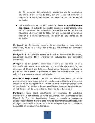 8
de 20 semanas del calendario académico de la Institución
Educativa, decreto 1850 de 2002, con una intensidad semanal no
inferior a 8 horas semanales, es decir de 160 horas en el
semestre.
 Los estudiantes de octavo semestre, fase acompañamiento
académico en aulas de clase a los docentes cooperadores, será
de 20 semanas del calendario académico de la Institución
Educativa, decreto 1850 de 2002, con una intensidad semanal no
inferior a 8 horas semanales, es decir de 160 horas en el
semestre.
Parágrafo 1: El número máximo de practicantes en una misma
institución, no podrá ser superior a dos (2) estudiantes por semestre
académico.
Parágrafo 2: Un docente asesor de Prácticas Académicas Docentes,
coordinará mínimo 10 y máximo 15 estudiantes por semestre
académico.
Parágrafo 3: La práctica académica docente se realizará en una
institución educativa reconocida por la secretaría de educación, no
obstante el Comité de Prácticas Académicas Docentes evaluará la
posibilidad de realizar las prácticas en otro tipo de institución, previa
solicitud y argumentación del estudiante.
Artículo 8º Programación: Las Prácticas Académicas Docentes, serán
previamente programadas entre el estudiante practicante y el docente
cooperante y se entregará en la primera semana del tiempo programado
al coordinador (a) de las prácticas académicas docentes designado por
el (la) Decano (a) de la Facultad de Ciencias de la Educación.
Parágrafo: Sólo podrá modificarse el programa de prácticas
individuales o particulares de cada estudiante, con la aprobación del
Comité de Prácticas Académicas Docentes, cuando se presenten
situaciones de fuerza mayor o caso fortuito debidamente justificado, con
el objeto de cumplir a cabalidad con los compromisos institucionales
adquiridos en los convenios firmados.
 