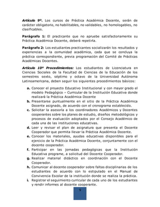 9
Artículo 9º. Los cursos de Práctica Académica Docente, serán de
carácter obligatorio, no habilitables, no validables, no homologables, no
clasificables.
Parágrafo 1: El practicante que no apruebe satisfactoriamente su
Práctica Académica Docente, deberá repetirla.
Parágrafo 2: Los estudiantes practicantes socializarán los resultados y
experiencias a la comunidad académica, cada que se concluya la
práctica correspondiente, previa programación del Comité de Prácticas
Académicas Docentes.
Artículo 10º Procedimientos: Los estudiantes de Licenciatura en
Ciencias Sociales de la Facultad de Ciencias de la Educación de los
semestres sexto, séptimo y octavo de la Universidad Autónoma
Latinoamericana, deben seguir los siguientes procedimientos básicos:
a. Conocer el proyecto Educativo Institucional y con mayor grado el
modelo Pedagógico – Curricular de la Institución Educativa donde
realizará la Práctica Académica Docente
b. Presentarse puntualmente en el sitio de la Práctica Académica
Docente asignado, de acuerdo con el cronograma establecido.
c. Solicitar la asesoría a los coordinadores Académicos y Docentes
cooperantes sobre los planes de estudio, diseños metodológicos y
procesos de evaluación adoptados por el Consejo Académico de
cada una de las instituciones educativas.
d. Leer y revisar el plan de asignatura que presenta el Docente
Cooperador que permita llevar la Práctica Académica Docente.
e. Conocer los materiales, ayudas educativas disponibles para el
ejercicio de la Práctica Académica Docente, conjuntamente con el
docente cooperador.
f. Participar en las jornadas pedagógicas que la Institución
Educativa programe, a solicitud del Docente Cooperador.
g. Realizar material didáctico en coordinación con el Docente
Cooperador.
h. Comunicar al docente cooperador sobre faltas disciplinarias de los
estudiantes de acuerdo con lo estipulado en el Manual de
Convivencia Escolar de la institución donde se realiza la práctica.
i. Registrar el seguimiento curricular de cada uno de los estudiantes
y rendir informes al docente cooperante.
 
