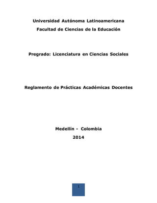 1
Universidad Autónoma Latinoamericana
Facultad de Ciencias de la Educación
Pregrado: Licenciatura en Ciencias Sociales
Reglamento de Prácticas Académicas Docentes
Medellín - Colombia
2014
 