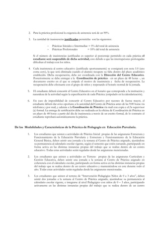 2. Para la práctica profesional la exigencia de asistencia será de un 90%.

          3. La cantidad de inasistencias justificadas permitidas son las siguientes:

                           -   Prácticas Iniciales e Intermedias = 5% del total de asistencia
                           -   Prácticas Profesionales          = 10% del total de asistencia

              Si el número de inasistencias justificadas es superior al porcentaje permitido en cada práctica el
              estudiante será suspendido de dicha actividad, esto debido a que las interrupciones prolongadas
              dificultan el trabajo con los niños.

          4. Cada inasistencia al centro educativo (justificada oportunamente) se consignará con nota 1.0 (uno
             coma cero), la que será eliminada cuando el alumno recupere su falta dentro del plazo académico
             establecido. Dicha recuperación, debe ser coordinada con la Dirección del Centro Educativo.
             Posteriormente se debe entregar a la Coordinación de práctica - en un plazo de 48 horas -, un
             documento escrito en el que se estipule el motivo de inasistencia y fecha de recuperación. La
             recuperación debe efectuarse con el grupo de niños y respetando el horario normal de la jornada.

         5.   El estudiante deberá concurrir al Centro Educativo en el horario que corresponde a la institución y
              naturaleza de la actividad según la especificación de cada Práctica (estipulado en la calendarización).

         6.   En caso de imposibilidad de concurrir al Centro Educativo por razones de fuerza mayor, el
              estudiante deberá dar aviso oportuno a la autoridad del Centro de Práctica antes de las 9:00 horas vía
              telefónica y por mail, y además a la Coordinación de Práctica vía mail con copia a el/la supervisor
              (a) formal. La entrega de certificación debe ser realizada en la oficina de Coordinación de Práctica en
              un plazo de 48 horas a partir del día de inasistencia a través de un escrito formal, de lo contrario el
              estudiante reprobará automáticamente la práctica.


De las Modalidades y Características de la Práctica de Pedagogía en Educación Parvularia.

         1.    Los estudiantes que asisten a actividades de Práctica Inicial propias de las asignaturas Estructura y
               Funcionamiento de la Educación Parvularia y Estructura y Funcionamiento de la Educación
               General Básica, deben asistir una jornada a la semana al Centro de Práctica asignado, ajustándose
               su permanencia al calendario escolar vigente, según el semestre que estén cursando, participando en
               forma activa en las distintas instancias propias del trabajo que se realiza dentro de un centro
               educativo. Todas estas actividades serán reguladas desde las asignaturas mencionadas.

         2.    Los estudiantes que asisten a actividades en Terreno propias de las asignaturas Curriculum y
               Gestión Educativa, deben asistir una jornada a la semana al Centro de Práctica asignado en
               coherencia con el calendario escolar, participando en forma activa en las distintas instancias propias
               del trabajo que se realiza dentro de un centro educativo y manteniéndose en este durante todo el
               año. Todas estas actividades serán reguladas desde las asignaturas mencionadas.

         3.    Los estudiantes que asisten al terreno de “Intervención Pedagógica Niños de 0 a 3 años”, deben
               asistir dos jornadas a la semana al Centro de Práctica asignado, ajustándose su permanencia al
               calendario escolar vigente, e integrarse al nivel Pedagógico con niños de 0 – 3 años, participando
               activamente en las distintas instancias propias del trabajo que se realiza dentro de un centro
 