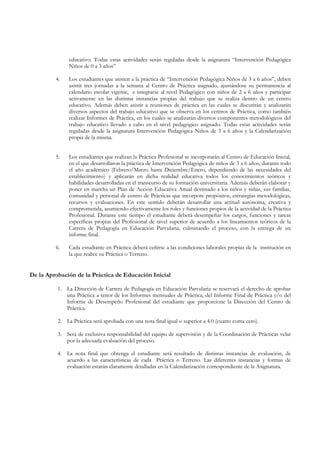 educativo. Todas estas actividades serán reguladas desde la asignatura “Intervención Pedagógica
               Niños de 0 a 3 años”

         4.    Los estudiantes que asisten a la práctica de “Intervención Pedagógica Niños de 3 a 6 años”, deben
               asistir tres jornadas a la semana al Centro de Práctica asignado, ajustándose su permanencia al
               calendario escolar vigente, e integrarse al nivel Pedagógico con niños de 2 a 6 años y participar
               activamente en las distintas instancias propias del trabajo que se realiza dentro de un centro
               educativo. Además deben asistir a reuniones de práctica en las cuales se discutirán y analizarán
               diversos aspectos del trabajo educativo que se observa en los centros de Práctica, como también
               realizar Informes de Práctica, en los cuales se analizarán diversos componentes metodológicos del
               trabajo educativo llevado a cabo en el nivel pedagógico asignado. Todas estas actividades serán
               reguladas desde la asignatura Intervención Pedagógica Niños de 3 a 6 años y la Calendarización
               propia de la misma.


         5.    Los estudiantes que realizan la Práctica Profesional se incorporarán al Centro de Educación Inicial,
               en el que desarrollaron la práctica de Intervención Pedagógica de niños de 3 a 6 años, durante todo
               el año académico (Febrero/Marzo hasta Diciembre/Enero, dependiendo de las necesidades del
               establecimiento) y aplicarán en dicha realidad educativa todos los conocimientos teóricos y
               habilidades desarrolladas en el transcurso de su formación universitaria. Además deberán elaborar y
               poner en marcha un Plan de Acción Educativa Anual destinado a los niños y niñas, sus familias,
               comunidad y personal de centro de Prácticas que incorpore propósitos, estrategias metodológicas,
               recursos y evaluaciones. En este sentido deberán desarrollar una actitud autónoma, creativa y
               comprometida, asumiendo efectivamente los roles y funciones propios de la actividad de la Práctica
               Profesional. Durante este tiempo el estudiante deberá desempeñar los cargos, funciones y tareas
               específicas propias del Profesional de nivel superior de acuerdo a los lineamientos teóricos de la
               Carrera de Pedagogía en Educación Parvularia, culminando el proceso, con la entrega de un
               informe final.

         6.    Cada estudiante en Práctica deberá ceñirse a las condiciones laborales propias de la institución en
               la que realice su Práctica o Terreno.


De la Aprobación de la Práctica de Educación Inicial

          1. La Dirección de Carrera de Pedagogía en Educación Parvularia se reservará el derecho de aprobar
             una Práctica a tenor de los Informes mensuales de Práctica, del Informe Final de Práctica y/o del
             Informe de Desempeño Profesional del estudiante que proporcione la Dirección del Centro de
             Práctica.

          2. La Práctica será aprobada con una nota final igual o superior a 4.0 (cuatro coma cero).

          3. Será de exclusiva responsabilidad del equipo de supervisión y de la Coordinación de Prácticas velar
             por la adecuada evaluación del proceso.

          4. La nota final que obtenga el estudiante será resultado de distintas instancias de evaluación, de
             acuerdo a las características de cada Práctica o Terreno. Las diferentes instancias y formas de
             evaluación estarán claramente detalladas en la Calendarización correspondiente de la Asignatura.
 