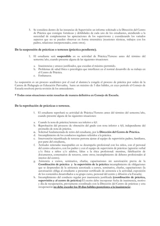 5. Se considera dentro de las instancias de Supervisión un informe solicitado a la Dirección del Centro
              de Práctica que consigne fortalezas y debilidades de cada uno de los estudiantes, atendiendo a la
              necesidad de complementar las apreciaciones de los supervisores y considerando los variados
              aspectos que no se pueden observar en forma sistemática (reuniones técnicas, trabajos con los
              padres, relaciones interpersonales, entre otros).

De la suspensión de prácticas o terrenos (práctica pendiente).

           1. El estudiante será suspendido en su actividad de Práctica/Terreno antes del término del
              semestre/año, cuando presente alguna de las siguientes situaciones:

               a. Inasistencias y atrasos justificados, que excedan el máximo permitido.
               b. Problemas de salud física o psicológica que interfieren en el normal desarrollo de su trabajo en
                  el Centro de Práctica.
               c. Embarazos.

La suspensión es un proceso académico por el cual el alumno/a congela el proceso de práctica por orden de la
Carrera de Pedagogía en Educación Parvualria, hasta un máximo de 5 días hábiles, en cuyo período el Consejo de
Escuela resolverá previa revisión de los antecedentes.

* Todas estas situaciones serán resueltas de manera definitiva en Consejo de Escuela.


De la reprobación de prácticas o terrenos.

               1. El estudiante reprobará su actividad de Práctica/Terreno antes del término del semestre/año,
                  cuando presente alguna de las siguientes situaciones:

               a. Cuando la nota de práctica/terreno sea inferior a 4,0.
               b. Reprobación del proyecto de obtención del grado con nota inferior a 4,0, independiente del
                  promedio de nota de práctica.
               c. Solicitud fundamentada de retiro del estudiante, por la Dirección del Centro de Práctica.
               d. Incumplimiento de los conductos regulares referidos a la práctica.
               e. Intervención injustificada de terceras persona ajenas al equipo de supervisión padres, familiares,
                  por parte del estudiante.
               f. Actitudes reiteradas inaceptables en su desempeño profesional con los niños, con el personal
                  del centro educativo, con los padres y con el equipo de supervisión de prácticas (agresión verbal
                  y/o física a niños y/o adultos, faltas a la ética profesional: mentiras, falsificación de
                  documentos, comentarios de terceros, entre otros; incumplimiento de deberes profesionales al
                  interior del centro).
               g. Asistencia a cursos, seminarios, charlas, capacitaciones sin autorización previa de la
                  Coordinación de práctica y la supervisión de la práctica incumplimiento de obligaciones
                  que se desprenden de la asistencia autorizada a cursos, seminarios, charlas, capacitaciones (la
                  autorización obliga al estudiante a presentar certificado de asistencia a la actividad, exposición
                  de los contenidos desarrollados a su grupo curso, personal del centro y difusión a la Escuela).
               h. Incumplimiento del conducto regular por inasistencia justificada (coordinación de práctica,
                  supervisión y al centro de práctica) El escrito debe incorporar: fecha de inasistencia, motivo
                  y día de recuperación, previamente coordinado con la Dirección del Centro de prácticas y esta
                  recuperación no debe exceder los 10 días hábiles posteriores a la inasistencia).
 