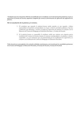 *Cualquiera de estas situaciones deberán ser justificadas por el estudiante con la documentación pertinente, la que se
presentará al Consejo de Escuela, organismo colegiado que tomará la determinación de aplicación del reglamento de
práctica.

De la reanudación de la práctica y/o terreno.

                1. El estudiante que repruebe la práctica/terreno podrá repetirla en una segunda y última
                   oportunidad en el período correspondiente en el que se dicte la actividad académica y bajo las
                   condiciones que determine y autorice el equipo de supervisión de prácticas en conjunto con la
                   Dirección de Carrera de Pedagogía en Educación Parvularia y Consejo de Escuela.

                2. Si la práctica/terreno es suspendida el estudiante tendrá que reiniciar esta exigencia previa
                   resolución del Consejo de Escuela, durante el semestre correspondiente a la práctica o terreno
                   suspendido y en una institución que será determinada por la coordinación de supervisión, en
                   conjunto con la Dirección de Carrera de Pedagogía en Educación Parvularia.


Toda situación no contemplada en los artículos señalados anteriormente, será resuelta por las autoridades pertinentes
de la Carrera de Pedagogía en Educación Parvularia, el Consejo de Escuela y Consejo de Facultad.
 