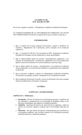 ACUERDO No.186
02 de diciembre de 2005
Por el cual compila y actualiza el Reglamento Académico Estudiantil de Pregrado.
EL CONSEJO SUPERIOR DE LA UNIVERSIDAD DE PAMPLONA, EN USO DE
SUS ATRIBUCIONES LEGALES, en especial de las que le confiere el artículo, y,
CONSIDERANDO:
1. Que es función del Consejo Superior Universitario, expedir ó modificar los
Estatutos y Reglamentos de la Institución, previo concepto de las instancias
respectivas.
2. Que el Acuerdo No.109 del 12 de noviembre de 2003, Reglamento Académico
Estudiantil de Pregrado, ha sido modificado en varias oportunidades.
3. Que es imprescindible ajustar las normas y procedimientos académicos, a los
procesos de sistematización y tecnificación, establecidos en la Universidad, para
agilizar y hacer más eficientes los eventos académicos a que haya lugar.
4. Que se deben ajustar las normas y procedimientos a las políticas de cobertura
social establecidas y a la retención de estudiantes y mejoramiento de la calidad de
la educación.
5. Que es necesario, establecer y aplicar en el Reglamento Académico Estudiantil,
los principios de equidad y justicia, consagrados en la Constitución Nacional.
6. Que el propósito del presente Acuerdo, es tener un documento único que consigne
todas las modificaciones efectuadas y propuestas.
ACUERDA:
CAPÍTULO I. GENERALIDADES
ARTÍCULO 1.- Definiciones.
a. Inscripción: Proceso de registro de la información personal y académica de
los solicitantes a programas que la Universidad de Pamplona ofrece en las
diferentes modalidades, para adquirir la calidad de aspirante.
b. Admisión: Resultado del proceso de selección de los aspirantes, según los
criterios de selección vigentes y políticas que la Universidad emita para tal
fin.
c. Matrícula: Acto que realiza una persona voluntariamente para inscribirse en
un programa académico, que involucra registro de la información personal,
matrícula financiera y matrícula académica.
 