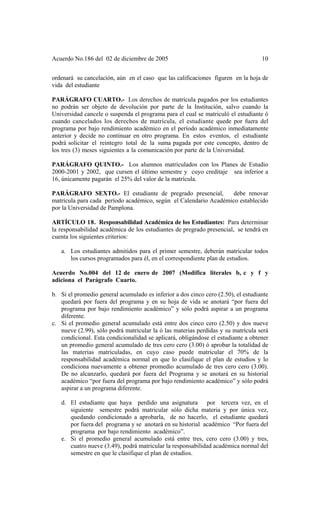 Acuerdo No.186 del 02 de diciembre de 2005 10
ordenará su cancelación, aún en el caso que las calificaciones figuren en la hoja de
vida del estudiante
PARÁGRAFO CUARTO.- Los derechos de matrícula pagados por los estudiantes
no podrán ser objeto de devolución por parte de la Institución, salvo cuando la
Universidad cancele o suspenda el programa para el cual se matriculó el estudiante ó
cuando cancelados los derechos de matrícula, el estudiante quede por fuera del
programa por bajo rendimiento académico en el período académico inmediatamente
anterior y decide no continuar en otro programa. En estos eventos, el estudiante
podrá solicitar el reintegro total de la suma pagada por este concepto, dentro de
los tres (3) meses siguientes a la comunicación por parte de la Universidad.
PARÁGRAFO QUINTO.- Los alumnos matriculados con los Planes de Estudio
2000-2001 y 2002, que cursen el último semestre y cuyo creditaje sea inferior a
16, únicamente pagarán el 25% del valor de la matrícula.
PARÁGRAFO SEXTO.- El estudiante de pregrado presencial, debe renovar
matrícula para cada período académico, según el Calendario Académico establecido
por la Universidad de Pamplona.
ARTÍCULO 18. Responsabilidad Académica de los Estudiantes: Para determinar
la responsabilidad académica de los estudiantes de pregrado presencial, se tendrá en
cuenta los siguientes criterios:
a. Los estudiantes admitidos para el primer semestre, deberán matricular todos
los cursos programados para él, en el correspondiente plan de estudios.
Acuerdo No.004 del 12 de enero de 2007 (Modifica literales b, c y f y
adiciona el Parágrafo Cuarto.
b. Si el promedio general acumulado es inferior a dos cinco cero (2.50), el estudiante
quedará por fuera del programa y en su hoja de vida se anotará “por fuera del
programa por bajo rendimiento académico” y sólo podrá aspirar a un programa
diferente.
c. Si el promedio general acumulado está entre dos cinco cero (2.50) y dos nueve
nueve (2.99), sólo podrá matricular la ó las materias perdidas y su matrícula será
condicional. Esta condicionalidad se aplicará, obligándose el estudiante a obtener
un promedio general acumulado de tres cero cero (3.00) ó aprobar la totalidad de
las materias matriculadas, en cuyo caso puede matricular el 70% de la
responsabilidad académica normal en que lo clasifique el plan de estudios y lo
condiciona nuevamente a obtener promedio acumulado de tres cero cero (3.00).
De no alcanzarlo, quedará por fuera del Programa y se anotará en su historial
académico “por fuera del programa por bajo rendimiento académico” y sólo podrá
aspirar a un programa diferente.
d. El estudiante que haya perdido una asignatura por tercera vez, en el
siguiente semestre podrá matricular sólo dicha materia y por única vez,
quedando condicionado a aprobarla, de no hacerlo, el estudiante quedará
por fuera del programa y se anotará en su historial académico “Por fuera del
programa por bajo rendimiento académico”.
e. Si el promedio general acumulado está entre tres, cero cero (3.00) y tres,
cuatro nueve (3.49), podrá matricular la responsabilidad académica normal del
semestre en que le clasifique el plan de estudios.
 
