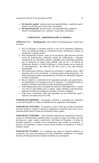 Acuerdo No.186 del 02 de diciembre de 2005 12
a. De situación regular: quienes tienen una responsabilidad académica igual o
superior a la del semestre en que están clasificados
b. De situación parcial: quienes tienen una responsabilidad académica
inferior a la programada, en el semestre en que están clasificados
CAPÍTULO IV. ADMINISTRACIÓN ACADÉMICA
ARTÍCULO 2 0 . - Homologación: Para trámite de homologaciones se debe tener
en cuenta:
a. Que el solicitante se encuentre inscrito en uno de los programas académicos
activo, en calidad de reingreso, transferencia interna, transferencia externa, en
asimilación o segunda carrera.
b. Para transferencias externas junto con la inscripción, debe presentar solicitud
escrita de homologación, certificado original de calificaciones y fotocopia
certificada de los contenidos sintéticos expedidos por la autoridad académica
que la institución de origen tenga definido para tal fin, a la Oficina de
Admisiones, Registro y Control Académico y recibo de pago por el estudio de
las homologaciones, del orden del 10% del s.m.m.l.v., por cada semestre
homologable.
c. Para transferencias internas, reingresos en asimilación o segunda carrera, debe
presentar junto con la inscripción, la solicitud escrita de homologación y los
demás documentos deben ser tramitados por la Oficina de Admisiones, Registro
y Control Académico.
d. Que los objetivos y contenidos de las asignaturas cursadas sean equivalentes a
los desarrollados en el programa al cual se transfiere. La intensidad horaria y
créditos se tomarán como referencia para determinar equivalencias.
e. Cada Departamento será el encargado de realizar las homologaciones y contará
con cinco (5) días hábiles para su trámite, según solicitud y especificaciones
dadas por la Oficina de Admisiones, Registro y Control Académico.
f. Cada curso a homologar, debe estar aprobado con una calificación igual o
superior a tres punto cero cero (3.00).
PARÁGRAFO PRIMERO.- El promedio semestral y acumulado del solicitante
se calculará teniendo en cuenta la totalidad de las asignaturas homologadas.
PARÁGRAFO SEGUNDO.- El reingreso se hará al Plan que cursaba al momento
del retiro siempre y cuando el semestre y asignaturas a matricular estén activos, de lo
contrario deberá solicitar trámite de asimilación al plan vigente.
PARÁGRAFO TERCERO.- Todo estudiante admitido por transferencia interna o
externa, en simultaneidad o segunda carrera, se acogerá al plan de estudios que más
les favorezca según estudio y aprobación del Comité de Programa y Consejo de
Facultad respectivos, teniendo como consideración que existan los semestres o
niveles y las asignaturas o cursos activos, de los contrario, se someterán al Plan de
Estudios vigente.
PARÁGRAFO CUARTO.- Los estudiantes que según su historial académico se
encuentren “por fuera del programa por bajo rendimiento académico”, no tendrán
derecho a homologación de los estudios realizados en ese programa.
 