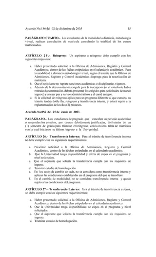 Acuerdo No.186 del 02 de diciembre de 2005 15
PARÁGRAFO CUARTO.- Los estudiantes de la modalidad a distancia, metodología
virtual, realizan cancelación de matrícula cancelando la totalidad de los cursos
matriculados.
ARTÍCULO 2 5 .- Reingreso: Un aspirante a reingreso debe cumplir con los
siguientes requisitos:
a. Haber presentado solicitud a la Oficina de Admisiones, Registro y Control
Académico, dentro de las fechas estipuladas en el calendario académico. Para
la modalidad a distancia metodología virtual, según el trámite que la Oficina de
Admisiones, Registro y Control Académico, disponga para la reactivación de
matrícula.
b. Que el solicitante no reporte sanciones académicas o disciplinarias vigentes.
c. Además de la documentación exigida para la inscripción (si el estudiante había
retirado documentación, deberá presentar los exigidos para solicitudes de nuevo
ingreso) y anexar paz y salvos administrativos y el carné antiguo.
d. Si la solicitud de reingreso aplica para un programa diferente al que cursaba, su
trámite tendrá doble fin, reingreso y transferencia interna, y estará sujeto a la
reglamentación de los dos (2) procesos.
Acuerdo No.056 del 25 de Junio de 2007.
PARÁGRAFO.- Los estudiantes de pregrado que cancelen un período académico
o suspendan los estudios, por causas debidamente justificadas, disfrutarán de un
(1) semestre de gracia para tramitar el reingreso, con la misma tabla de matrícula
con la cual iniciaron su último ingreso a la Universidad.
ARTÍCULO 26.- Transferencia Interna: Para el trámite de transferencia interna
se debe cumplir con los siguientes requerimientos:
a. Presentar solicitud a la Oficina de Admisiones, Registro y Control
Académico, dentro de las fechas estipuladas en el calendario académico.
b. Que la Universidad tenga disponibilidad y oferta de cupos en el programa y
nivel solicitados.
c. Que el aspirante que solicita la transferencia cumpla con los requisitos de
ingreso.
d. Tramitar estudio de homologación.
e. En los casos de cambio de sede, no se considera como transferencia interna y
aplican las condiciones establecidas en el programa del que se transfiere.
f. En el cambio de modalidad, no se considera transferencia interna y queda
sujeto a las condiciones del programa.
ARTÍCULO 27.- Transferencia Externa: Para el trámite de transferencia externa,
se debe cumplir con los siguientes requerimientos:
a. Haber presentado solicitud a la Oficina de Admisiones, Registro y Control
Académico, dentro de las fechas estipuladas en el calendario académico.
b. Que la Universidad tenga disponibilidad de cupos en el programa y nivel
solicitados.
c. Que el aspirante que solicita la transferencia cumpla con los requisitos de
ingreso.
d. Tramitar estudio de homologación.
 