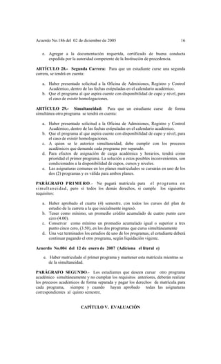 Acuerdo No.186 del 02 de diciembre de 2005 16
e. Agregar a la documentación requerida, certificado de buena conducta
expedida por la autoridad competente de la Institución de procedencia.
ARTÍCULO 28.- Segunda Carrera: Para que un estudiante curse una segunda
carrera, se tendrá en cuenta:
a. Haber presentado solicitud a la Oficina de Admisiones, Registro y Control
Académico, dentro de las fechas estipuladas en el calendario académico.
b. Que el programa al que aspira cuente con disponibilidad de cupo y nivel, para
el caso de existir homologaciones.
ARTÍCULO 29.- Simultaneidad: Para que un estudiante curse de forma
simultánea otro programa se tendrá en cuenta:
a. Haber presentado solicitud a la Oficina de Admisiones, Registro y Control
Académico, dentro de las fechas estipuladas en el calendario académico.
b. Que el programa al que aspira cuente con disponibilidad de cupo y nivel, para
el caso de existir homologaciones.
c. A quien se le autorice simultaneidad, debe cumplir con los procesos
académicos que demande cada programa por separado.
d. Para efectos de asignación de carga académica y horarios, tendrá como
prioridad el primer programa. La solución a estos posibles inconvenientes, son
condicionados a la disponibilidad de cupos, cursos y niveles.
e. Las asignaturas comunes en los planes matriculados se cursarán en uno de los
dos (2) programas y es válida para ambos planes.
PARÁGRAFO PRIMERO.- No pagará matrícula para el programa en
simultaneidad, pero sí todos los demás derechos, si cumple los siguientes
requisitos:
a. Haber aprobado el cuarto (4) semestre, con todos los cursos del plan de
estudio de la carrera a la que inicialmente ingresó.
b. Tener como mínimo, un promedio crédito acumulado de cuatro punto cero
cero (4.00).
c. Conservar como mínimo un promedio acumulado igual o superior a tres
punto cinco cero, (3.50), en los dos programas que cursa simultáneamente
d. Una vez terminados los estudios de uno de los programas, el estudiante deberá
continuar pagando el otro programa, según liquidación vigente.
Acuerdo No.004 del 12 de enero de 2007 (Adiciona el literal e)
e. Haber matriculado el primer programa y mantener esta matrícula mientras se
de la simultaneidad.
PARÁGRAFO SEGUNDO.- Los estudiantes que deseen cursar otro programa
académico simultáneamente y no cumplan los requisitos anteriores, deberán realizar
los procesos académicos de forma separada y pagar los derechos de matrícula para
cada programa, siempre y cuando hayan aprobado todas las asignaturas
correspondientes al quinto semestre.
CAPÍTULO V. EVALUACIÓN
 