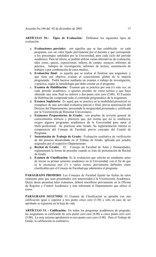 Acuerdo No.186 del 02 de diciembre de 2005 17
ARTÍCULO 30.- Tipos de Evaluación: Defínanse los siguientes tipos de
evaluación:
a. Evaluaciones parciales: son aquellas que se han establecido en cada
programa, con un valor fijado previamente por el docente y que corresponde
a los porcentajes señalados por la Universidad, para cada ciclo del período
académico. Para tal efecto, se podrán utilizar varias alternativas de evaluación,
tales como, quices, exposiciones, talleres de campo, ensayos, informes de
práctica, trabajos de investigación, informes de lectura, sustentación de
trabajos o por combinación de estos medios.
b. Evaluación final: es aquella que se realiza al finalizar una asignatura y
que tiene por objetivo evaluar el conocimiento global de la materia
programada. Podrá hacerse mediante un examen o trabajo de investigación,
o práctica, según la metodología que debe constar en el programa.
c. Examen de Habilitación: Examen que se práctica por una (1) sola vez, en
cada período académico, a quienes pierdan un curso teórico y que haya
obtenido una nota final no inferior a dos punto cero cero (2.00). El Examen
de Habilitación comprende todo el contenido programático de la asignatura.
d. Examen Supletorio: Es aquel que se practica en la modalidad presencial en
reemplazo de una actividad evaluativa parcial o final, previa autorización del
Director del Departamento, presentada la incapacidad presentada y certificada
por la Vicerrectoría de Bienestar Universitario.
e. Exámenes Preparatorios de Grado: son pruebas de revisión general de
conocimientos teóricos y prácticos que, por norma que así lo establezca,
exigen algunos programas académicos de la Universidad para optar el
título profesional. Se practican ante Jurado. Su reglamentación interna es
competencia del Consejo de Facultad, previo concepto del Comité de
Programa.
f. Sustentación de Trabajo de Grado: Evaluación cualitativa de verificación
de del proceso desarrollado en el Trabajo de Grado, aplicada por jurados
asignados por el respectivo Departamento.
g. Recital de Grado: El Consejo de Facultad de Artes y Humanidades,
reglamentará la forma de proceder cuando se trate de presentación de Recital
de Grado.
h. Examen de Clasificación: Es la evaluación que solicita un estudiante antes
de iniciar su primer semestre académico en la Universidad, con el fin de que
se le reconozca uno (1) o varios cursos, previamente definidos como
clasificables por el Consejo de Facultad que administra el programa
PARÁGRAFO PRIMERO: Los Consejos de Facultad fijarán las fechas de estos
exámenes para que sean presentados con anterioridad a la Vicerrectoría Académica.
Quien desee presentar tales exámenes, deberá inscribirse previamente en la Oficina
de Registro y Control Académico y ésta informará al Departamento que ofrece el
curso.
PARÁGRAFO SEGUNDO: El Examen de Clasificación se aprueba con una
calificación igual o superior a tres punto cinco cero (3.50) y sólo en caso de ser
aprobado se registrará en la hoja de vida.
ARTÍCULO 31. - Calificación: En todos los programas académicos de pregrado,
las asignaturas se calificarán de cero punto cero cero (0.00) a cinco punto cero cero
(5.00). La nota mínima aprobatoria es tres punto cero cero (3.00). Para el Trabajo de
Grado, la calificación es cualitativa.
 