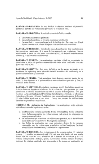 Acuerdo No.186 del 02 de diciembre de 2005 18
PARÁGRAFO PRIMERO.- La nota final es la obtenida mediante el promedio
ponderado de todas las evaluaciones parciales y la evaluación final.
PARÁGRAFO SEGUNDO.- Se entiende por nota definitiva cuando:
a. La nota final cuando es aprobatoria
b. La nota final cuando no se presenta examen de habilitación.
c. La nota final es reemplazada por la de la habilitación. Para este caso deberá
dejarse constancia de ello en la hoja de vida académica del estudiante.
PARÁGRAFO TERCERO.- En todos los casos, la calificación final o definitiva se
dará en enteros y decimales. Si la suma de los porcentajes da centésimas, éstas se
aproximarán, a partir de cero punto cero cinco (0.05), al decimal inmediatamente
superior y se desecharán si son menores.
PARÁGRAFO CUARTO.- Las evaluaciones parciales y final, no presentadas sin
justa causa, a juicio del profesor responsable del curso, serán calificadas con cero
punto cero cero (0.00).
PARÁGRAFO QUINTO.- Las notas definitivas de los cursos aprobados y no
aprobados se registran y harán parte del historial académico del estudiante y de la
ponderación semestral y acumulada.
PARÁGRAFO SEXTO.- Todo estudiante tiene derecho a conocer dentro de los
cinco (5) días siguientes a la presentación de sus evaluaciones parciales y final, el
resultado de las mismas.
PARÁGRAFO SÉPTIMO.- El estudiante cuenta con tres (3) días hábiles, a partir de
la fecha límite de ingreso en el sistema de la evaluación, para presentar en casos
justificados la solicitud de corrección de nota al docente de la asignatura. Éste por
medio de Acta certificada por el Director de Departamento, notificará a la Oficina de
Admisiones, Registro y Control Académico, para su actualización dentro de los dos
(2) días hábiles siguientes a este plazo. Pasado este tiempo, las calificaciones
obtenidas no podrán ser modificadas.
ARTÍCULO 32.- Aplicación de Evaluaciones: Las evaluaciones serán aplicadas
teniendo en cuenta los siguientes criterios:
a. Establézcase las semanas quinta (5), décima primera (11) y décima sexta (16),
como fechas para realizar las evaluaciones de cada una de las asignaturas de
un programa académico.
b. En las semanas que se realicen las evaluaciones parciales, no se desarrollarán
clases de los cursos respectivos del programa académico.
c. Las fechas de evaluación para cada asignatura dentro de las semanas
establecidas para las evaluaciones, se definirán en los Consejos de Facultad,
previo acuerdo entre Decanos y Directores de Departamento.
PARÁGRAFO PRIMERO.- Las evaluaciones de las semanas quinta (5) y décima
primera (11), tendrán un porcentaje del 35% cada una, distribuida, así: una prueba
escrita con un valor del 20%, presentada en la semana de evaluación y el 15%
restante corresponderá a trabajos, quices, exposiciones, talleres, trabajos de campo,
informes de práctica, realizadas con anterioridad a la semana de evaluación, en
 