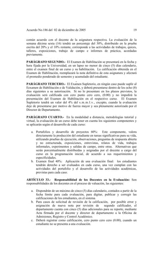 Acuerdo No.186 del 02 de diciembre de 2005 19
común acuerdo con el docente de la asignatura respectiva. La evaluación de la
semana décima sexta (16) tendrá un porcentaje del 30%, distribuido en la prueba
escrita del 20% y el 10% restante, corresponde a las actividades de trabajos, quices,
talleres, exposiciones, trabajo de campo e informes de práctica, acordadas
previamente.
PARÁGRAFO SEGUNDO.- El Examen de Habilitación se presentará en la fecha y
hora fijada por la Universidad, en un lapso no menor de cinco (5) días calendario,
entre el examen final de un curso y su habilitación. La calificación obtenida en el
Examen de Habilitación, reemplazará la nota definitiva de esta asignatura y afectará
el promedio ponderado de semestre y acumulado del estudiante.
PARÁGRAFO TERCERO.- El Examen Supletorio, en ningún caso puede suplir al
Eexamen de Habilitación o de Validación, y deberá presentarse dentro de los ocho (8)
días siguientes a su autorización. Si no lo presentare en los plazos previstos, la
evaluación será calificada con cero punto cero cero, (0.00) y no impedirá la
presentación del Examen de Habilitación en el respectivo curso. El Examen
Supletorio tendrá un valor del 4% del s.m.m.l.v., excepto, cuando la evaluación
deje de presentarse por motivo de fuerza mayor y sea plenamente autorizado por el
Director de Departamento.
PARÁGRAFO CUARTO.- En la modalidad a distancia, metodologías tutorial y
virtual, la evaluación de un curso debe tener en cuenta los siguientes componentes y
se aplicarán según el desarrollo de cada curso:
a. Portafolios y desarrollo de proyectos 60%: Este componente, valora
directamente la producción del estudiante en tareas significativas para su vida,
utilizando pruebas de ejecución, observaciones, preguntas de respuesta abierta
y no estructurada, exposiciones, entrevistas, relatos de vida, trabajos
informales, experimentos y salidas de campo, entre otras. Alternativas que
serán porcentualmente distribuidas y asignadas por el docente a cargo del
curso en la programación inicial, de acuerdo a sus requerimientos y
especificidades.
b. Examen final 40%: Aplicación de una evaluación final: los estudiantes
tendrán derecho a ser evaluados en cada curso, una vez cumplan con las
actividades del portafolio y el desarrollo de las actividades académicas,
previstas para cada caso.
ARTÍCULO 33.- Responsabilidad de los Docentes en la Evaluación: Son
responsabilidades de los docentes en el proceso de valuación, las siguientes:
a. Dispondrán de un máximo de cinco (5) días calendario, contados a partir de la
fecha límite para cada evaluación, para digitar, publicar y corregir las
calificaciones de los estudiantes, en el sistema.
b. Para casos de solicitud de revisión de la calificación, por posible error y
asignación de nueva nota por revisión de segundo calificador, el
departamento cuenta con cinco (5) días adicionales para su reporte, mediante
Acta firmada por el docente y director de departamento a la Oficina de
Admisiones, Registro y Control Académico.
c. Deberá registrar como calificación, cero punto cero cero (0.00), cuando un
estudiante no se presenta a una evaluación.
 