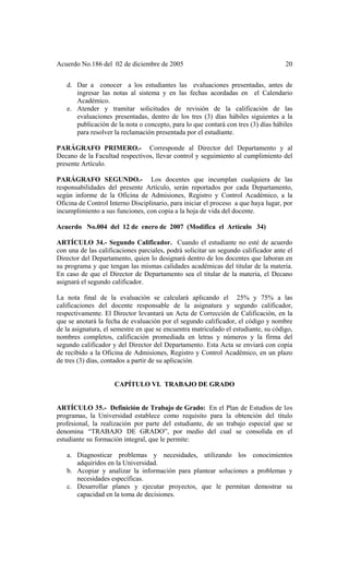 Acuerdo No.186 del 02 de diciembre de 2005 20
d. Dar a conocer a los estudiantes las evaluaciones presentadas, antes de
ingresar las notas al sistema y en las fechas acordadas en el Calendario
Académico.
e. Atender y tramitar solicitudes de revisión de la calificación de las
evaluaciones presentadas, dentro de los tres (3) días hábiles siguientes a la
publicación de la nota o concepto, para lo que contará con tres (3) días hábiles
para resolver la reclamación presentada por el estudiante.
PARÁGRAFO PRIMERO.- Corresponde al Director del Departamento y al
Decano de la Facultad respectivos, llevar control y seguimiento al cumplimiento del
presente Artículo.
PARÁGRAFO SEGUNDO.- Los docentes que incumplan cualquiera de las
responsabilidades del presente Artículo, serán reportados por cada Departamento,
según informe de la Oficina de Admisiones, Registro y Control Académico, a la
Oficina de Control Interno Disciplinario, para iniciar el proceso a que haya lugar, por
incumplimiento a sus funciones, con copia a la hoja de vida del docente.
Acuerdo No.004 del 12 de enero de 2007 (Modifica el Artículo 34)
ARTÍCULO 34.- Segundo Calificador. Cuando el estudiante no esté de acuerdo
con una de las calificaciones parciales, podrá solicitar un segundo calificador ante el
Director del Departamento, quien lo designará dentro de los docentes que laboran en
su programa y que tengan las mismas calidades académicas del titular de la materia.
En caso de que el Director de Departamento sea el titular de la materia, el Decano
asignará el segundo calificador.
La nota final de la evaluación se calculará aplicando el 25% y 75% a las
calificaciones del docente responsable de la asignatura y segundo calificador,
respectivamente. El Director levantará un Acta de Corrección de Calificación, en la
que se anotará la fecha de evaluación por el segundo calificador, el código y nombre
de la asignatura, el semestre en que se encuentra matriculado el estudiante, su código,
nombres completos, calificación promediada en letras y números y la firma del
segundo calificador y del Director del Departamento. Esta Acta se enviará con copia
de recibido a la Oficina de Admisiones, Registro y Control Académico, en un plazo
de tres (3) días, contados a partir de su aplicación.
CAPÍTULO VI. TRABAJO DE GRADO
ARTÍCULO 35.- Definición de Trabajo de Grado: En el Plan de Estudios de los
programas, la Universidad establece como requisito para la obtención del título
profesional, la realización por parte del estudiante, de un trabajo especial que se
denomina “TRABAJO DE GRADO”, por medio del cual se consolida en el
estudiante su formación integral, que le permite:
a. Diagnosticar problemas y necesidades, utilizando los conocimientos
adquiridos en la Universidad.
b. Acopiar y analizar la información para plantear soluciones a problemas y
necesidades específicas.
c. Desarrollar planes y ejecutar proyectos, que le permitan demostrar su
capacidad en la toma de decisiones.
 
