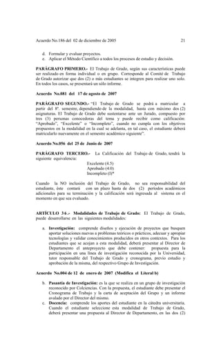 Acuerdo No.186 del 02 de diciembre de 2005 21
d. Formular y evaluar proyectos.
e. Aplicar el Método Científico a todos los procesos de estudio y decisión.
PARÁGRAFO PRIMERO.- El Trabajo de Grado, según sus características puede
ser realizado en forma individual o en grupo. Corresponde al Comité de Trabajo
de Grado autorizar que dos (2) o más estudiantes se integren para realizar uno solo.
En todos los casos, se presentará un sólo informe.
Acuerdo No.081 del 17 de agosto de 2007
PARÁGRAFO SEGUNDO.- “El Trabajo de Grado se podrá a matricular a
partir del 8º. semestre, dependiendo de la modalidad, hasta con máximo dos (2)
asignaturas. El Trabajo de Grado debe sustentarse ante un Jurado, compuesto por
tres (3) personas conocedoras del tema y puede recibir como calificación:
“Aprobado”, “Excelente” o “Incompleto”, cuando no cumpla con los objetivos
propuestos en la modalidad en la cual se adelanta, en tal caso, el estudiante deberá
matricularlo nuevamente en el semestre académico siguiente”.
Acuerdo No.056 del 25 de Junio de 2007
PARÁGRAFO TERCERO.- La Calificación del Trabajo de Grado, tendrá la
siguiente equivalencia:
Excelente (4.5)
Aprobado (4.0)
Incompleto (I)*
Cuando la NO inclusión del Trabajo de Grado, no sea responsabilidad del
estudiante, éste contará con un plazo hasta de dos (2) períodos académicos
adicionales para su terminación y la calificación será ingresada al sistema en el
momento en que sea evaluado.
ARTÍCULO 3 6 .- Modalidades de Trabajo de Grado: El Trabajo de Grado,
puede desarrollarse en las siguientes modalidades:
a. Investigación: comprende diseños y ejecución de proyectos que busquen
aportar soluciones nuevas a problemas teóricos o prácticos, adecuar y apropiar
tecnologías y validar conocimientos producidos en otros contextos. Para los
estudiantes que se acojan a esta modalidad, deberá presentar al Director de
Departamento el anteproyecto que debe contener: propuesta para la
participación en una línea de investigación reconocida por la Universidad,
tutor responsable del Trabajo de Grado y cronograma, previo estudio y
aprobación de la misma, del respectivo Grupo de Investigación.
Acuerdo No.004 de 12 de enero de 2007 (Modifica el Literal b)
b. Pasantía de Investigación: es la que se realiza en un grupo de investigación
reconocido por Colciencias. Con la propuesta, el estudiante debe presentar el
Cronograma de Trabajo y la carta de aceptación del Grupo y un informe
avalado por el Director del mismo.
c. Docencia: comprende los aportes del estudiante en la cátedra universitaria.
Cuando el estudiante seleccione esta modalidad de Trabajo de Grado,
deberá presentar una propuesta al Director de Departamento, en las dos (2)
 