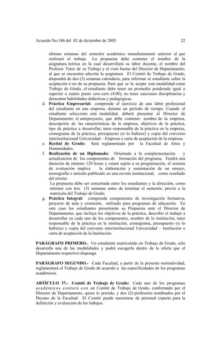 Acuerdo No.186 del 02 de diciembre de 2005 22
últimas semanas del semestre académico inmediatamente anterior al que
realizará el trabajo. La propuesta debe contener el nombre de la
asignatura teórica en la cual desarrollará su labor docente, el nombre del
Profesor Tutor de su Trabajo y el visto bueno del Director de Departamento,
al que se encuentra adscrita la asignatura. El Comité de Trabajo de Grado,
dispondrá de dos (2) semanas calendario, para informar al estudiante sobre la
aceptación ó no de su propuesta. Para que se le acepte esta modalidad como
Trabajo de Grado, el estudiante debe tener un promedio ponderado igual o
superior a cuatro punto cero cero (4.00), no tener sanciones disciplinarias y
demostrar habilidades didácticas y pedagógicas.
d. Práctica Empresarial: comprende el ejercicio de una labor profesional
del estudiante en una empresa, durante un período de tiempo. Cuando el
estudiante seleccione esta modalidad, deberá presentar al Director de
Departamento el anteproyecto, que debe contener: nombre de la empresa,
descripción de las características de la empresa, objetivos de la práctica,
tipo de práctica a desarrollar, tutor responsable de la práctica en la empresa,
cronograma de la práctica, presupuesto (si lo hubiere) y copia del convenio
interinstitucional Universidad – Empresa o carta de aceptación de la empresa.
e. Recital de Grado: Será reglamentado por la Facultad de Artes y
Humanidades.
f. Realización de un Diplomado: Orientado a la complementación y
actualización de los componentes de formación del programa. Tendrá una
duración de mínimo 120 horas y estará sujeto a su programación, el sistema
de evaluación implica la elaboración y sustentación de un ensayo,
monografía o artículo publicado en una revista institucional, como resultado
del mismo.
La propuesta debe ser concertada entre los estudiantes y la dirección, como
mínimo con tres (3) semanas antes de terminar el semestre, previo a la
matrícula del Trabajo de Grado.
g. Práctica Integral: comprende componentes de investigación formativa,
proyecto de aula y extensión, utilizado para programas de educación. En
este caso los estudiantes presentarán su Propuesta ante el Director de
Departamento, que incluya los objetivos de la práctica, describir el trabajo a
desarrollar en cada uno de los componentes, nombre de la institución, tutor
responsable de la práctica en la institución, cronograma, presupuesto (si lo
hubiera) y copia del convenio interinstitucional Universidad – Institución o
carta de aceptación de la Institución.
PARÁGRAFO PRIMERO.- Un estudiante matriculado en Trabajo de Grado, sólo
desarrolla una de las modalidades y podrá escogerla dentro de la oferta que el
Departamento respectivo disponga.
PARÁGRAFO SEGUNDO.- Cada Facultad, a partir de la presente normatividad,
reglamentará el Trabajo de Grado de acuerdo a las especificidades de los programas
académicos.
ARTÍCULO 37.- Comité de Trabajo de Grado: Cada uno de los programas
académicos contará con un Comité de Trabajo de Grado, conformado por el
Director de Departamento, quien lo preside, y dos (2) profesores nombrados por el
Decano de la Facultad. El Comité puede asesorarse de personal experto para la
definición y evaluación de los trabajos.
 