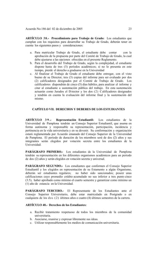 Acuerdo No.186 del 02 de diciembre de 2005 23
ARTÍCULO 38.- Procedimiento para Trabajo de Grado: Los estudiantes que
cumplan con los requisitos para desarrollar su Trabajo de Grado, deberán tener en
cuenta los siguientes pasos y consideraciones:
a. Para matricular Trabajo de Grado, el estudiante debe contar con la
aprobación de la propuesta por parte del Comité de Trabajo de Grado, la cual
debe ajustarse a las opciones ofrecidas en el presente Reglamento.
b. Para el desarrollo del Trabajo de Grado, según la complejidad, el estudiante
dispone hasta de tres (3) períodos académicos; si no lo presenta en este
tiempo, pierde el derecho a graduarse en la Universidad
c. Al finalizar el Trabajo de Grado el estudiante debe entregar, con el visto
bueno de su Director, tres (3) copias del informe para ser evaluado por dos
(2) calificadores designados por el Comité de Trabajo de Grado. Los
calificadores dispondrán de cinco (5) días hábiles, para analizar el informe y
citar al estudiante a sustentación pública del trabajo. En esta sustentación
actuarán como Jurados el Director y los dos (2) Calificadores designados
y tendrán en cuenta la evaluación del informe final y la sustentación del
mismo.
CAPÍTULO VII. DERECHOS Y DEBERES DE LOS ESTUDIANTES
ARTÍCULO 3 9 .- Representación Estudiantil: Los estudiantes de la
Universidad de Pamplona tendrán un Consejo Superior Estudiantil, que asuma en
forma autónoma y responsable su representación, participación, incidencia y
pertinencia en la vida universitaria y en su devenir. Su conformación y organización
estará reglamentada por Acuerdo emanado del Consejo Superior de la Universidad
de Pamplona. El período de duración de los miembros será de dos (2) años y sus
integrantes serán elegidos por votación secreta entre los estudiantes de la
Universidad.
PARÁGRAFO PRIMERO.- Los estudiantes de la Universidad de Pamplona
tendrán su representación en los diferentes organismos académicos para un periodo
de dos (2) años y serán elegidos en votación secreta y universal.
PARÁGRAFO SEGUNDO.- Los estudiantes que conformen el Consejo Superior
Estudiantil y los elegidos en representación de su Estamento a algún Organismo,
deberán ser estudiantes regulares; no haber sido sancionados; poseer unas
calificaciones cuyo promedio crédito acumulado no sea inferior a tres punto cinco
(3.5), haber aprobado como mínimo el cuarto semestre y garantizar como mínimo un
(1) año de estancia en la Universidad.
PARÁGRAFO TERCERO.- El Representante de los Estudiantes ante el
Consejo Superior Universitario, debe estar matriculado en Postgrado o en
cualquiera de los dos (2) últimos años o cuatro (4) últimos semestres de la carrera.
ARTÍCULO 40.- Derechos de los Estudiantes:
a. Recibir tratamiento respetuoso de todos los miembros de la comunidad
universitaria.
b. Asociarse, reunirse y expresar libremente sus ideas.
c. Utilizar responsablemente los medios de comunicación universitaria.
 