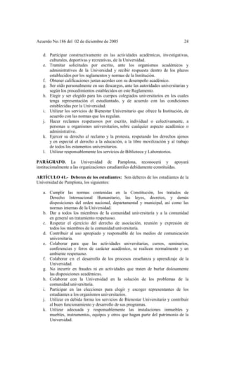 Acuerdo No.186 del 02 de diciembre de 2005 24
d. Participar constructivamente en las actividades académicas, investigativas,
culturales, deportivas y recreativas, de la Universidad.
e. Tramitar solicitudes por escrito, ante los organismos académicos y
administrativos de la Universidad y recibir respuesta dentro de los plazos
establecidos por los reglamentos y normas de la Institución.
f. Obtener calificaciones justas acordes con su desempeño académico.
g. Ser oído personalmente en sus descargos, ante las autoridades universitarias y
según los procedimientos establecidos en este Reglamento.
h. Elegir y ser elegido para los cuerpos colegiados universitarios en los cuales
tenga representación el estudiantado, y de acuerdo con las condiciones
establecidas por la Universidad.
i. Utilizar los servicios de Bienestar Universitario que ofrece la Institución, de
acuerdo con las normas que los regulan.
j. Hacer reclamos respetuosos por escrito, individual o colectivamente, a
personas u organismos universitarios, sobre cualquier aspecto académico o
administrativo.
k. Ejercer su derecho al reclamo y la protesta, respetando los derechos ajenos
y en especial el derecho a la educación, a la libre movilización y al trabajo
de todos los estamentos universitarios.
l. Utilizar responsablemente los servicios de Biblioteca y Laboratorios.
PARÁGRAFO. La Universidad de Pamplona, reconocerá y apoyará
institucionalmente a las organizaciones estudiantiles debidamente constituidas.
ARTÍCULO 41.- Deberes de los estudiantes: Son deberes de los estudiantes de la
Universidad de Pamplona, los siguientes:
a. Cumplir las normas contenidas en la Constitución, los tratados de
Derecho Internacional Humanitario, las leyes, decretos, y demás
disposiciones del orden nacional, departamental y municipal, así como las
normas internas de la Universidad.
b. Dar a todos los miembros de la comunidad universitaria y a la comunidad
en general un tratamiento respetuoso.
c. Respetar el ejercicio del derecho de asociación, reunión y expresión de
todos los miembros de la comunidad universitaria.
d. Contribuir al uso apropiado y responsable de los medios de comunicación
universitaria.
e. Colaborar para que las actividades universitarias, cursos, seminarios,
conferencias y foros de carácter académico, se realicen normalmente y en
ambiente respetuoso.
f. Colaborar en el desarrollo de los procesos enseñanza y aprendizaje de la
Universidad.
g. No incurrir en fraudes ni en actividades que traten de burlar dolosamente
las disposiciones académicas.
h. Colaborar con la Universidad en la solución de los problemas de la
comunidad universitaria.
i. Participar en las elecciones para elegir y escoger representantes de los
estudiantes a los organismos universitarios.
j. Utilizar en debida forma los servicios de Bienestar Universitario y contribuir
al buen funcionamiento y desarrollo de sus programas.
k. Utilizar adecuada y responsablemente las instalaciones inmuebles y
muebles, instrumentos, equipos y otros que hagan parte del patrimonio de la
Universidad.
 