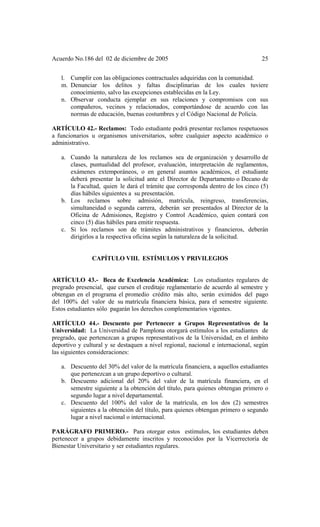 Acuerdo No.186 del 02 de diciembre de 2005 25
l. Cumplir con las obligaciones contractuales adquiridas con la comunidad.
m. Denunciar los delitos y faltas disciplinarias de los cuales tuviere
conocimiento, salvo las excepciones establecidas en la Ley.
n. Observar conducta ejemplar en sus relaciones y compromisos con sus
compañeros, vecinos y relacionados, comportándose de acuerdo con las
normas de educación, buenas costumbres y el Código Nacional de Policía.
ARTÍCULO 42.- Reclamos: Todo estudiante podrá presentar reclamos respetuosos
a funcionarios u organismos universitarios, sobre cualquier aspecto académico o
administrativo.
a. Cuando la naturaleza de los reclamos sea de organización y desarrollo de
clases, puntualidad del profesor, evaluación, interpretación de reglamentos,
exámenes extemporáneos, o en general asuntos académicos, el estudiante
deberá presentar la solicitud ante el Director de Departamento o Decano de
la Facultad, quien le dará el trámite que corresponda dentro de los cinco (5)
días hábiles siguientes a su presentación.
b. Los reclamos sobre admisión, matrícula, reingreso, transferencias,
simultaneidad o segunda carrera, deberán ser presentados al Director de la
Oficina de Admisiones, Registro y Control Académico, quien contará con
cinco (5) días hábiles para emitir respuesta.
c. Si los reclamos son de trámites administrativos y financieros, deberán
dirigirlos a la respectiva oficina según la naturaleza de la solicitud.
CAPÍTULO VIII. ESTÍMULOS Y PRIVILEGIOS
ARTÍCULO 43.- Beca de Excelencia Académica: Los estudiantes regulares de
pregrado presencial, que cursen el creditaje reglamentario de acuerdo al semestre y
obtengan en el programa el promedio crédito más alto, serán eximidos del pago
del 100% del valor de su matrícula financiera básica, para el semestre siguiente.
Estos estudiantes sólo pagarán los derechos complementarios vigentes.
ARTÍCULO 44.- Descuento por Pertenecer a Grupos Representativos de la
Universidad: La Universidad de Pamplona otorgará estímulos a los estudiantes de
pregrado, que pertenezcan a grupos representativos de la Universidad, en el ámbito
deportivo y cultural y se destaquen a nivel regional, nacional e internacional, según
las siguientes consideraciones:
a. Descuento del 30% del valor de la matrícula financiera, a aquellos estudiantes
que pertenezcan a un grupo deportivo o cultural.
b. Descuento adicional del 20% del valor de la matrícula financiera, en el
semestre siguiente a la obtención del título, para quienes obtengan primero o
segundo lugar a nivel departamental.
c. Descuento del 100% del valor de la matrícula, en los dos (2) semestres
siguientes a la obtención del título, para quienes obtengan primero o segundo
lugar a nivel nacional o internacional.
PARÁGRAFO PRIMERO.- Para otorgar estos estímulos, los estudiantes deben
pertenecer a grupos debidamente inscritos y reconocidos por la Vicerrectoría de
Bienestar Universitario y ser estudiantes regulares.
 