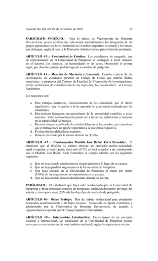 Acuerdo No.186 del 02 de diciembre de 2005 26
PARÁGRAFO SEGUNDO.- Para el efecto, la Vicerrectoría de Bienestar
Universitario, previa verificación, relacionará semestralmente los integrantes de los
grupos representativos de la Institución en el ámbito deportivo o cultural y los títulos
que obtengan, según el caso, a la Dirección Administrativa, para el trámite pertinente.
ARTÍCULO 4 5 .- Continuidad de Estudios: Los estudiantes de pregrado, que
en representación de la Universidad de Pamplona se destaquen a nivel nacional
en el deporte, las ciencias, las humanidades o las artes, obteniendo el primer
lugar, por derecho propio podrán ingresar a estudios de postgrado.
ARTÍCULO 4 6 .- Mención de Meritorio y Laureado: Cuando a juicio de los
calificadores, un estudiante presente un Trabajo de Grado que amerite dichas
menciones, a propuesta del Consejo de Facultad, la Vicerretoría de Investigaciones,
previa verificación de cumplimiento de los requisitos, los recomendará al Consejo
Académico.
Los requisitos son:
a. Para trabajos meritorios, reconocimiento de la comunidad, por el efecto
significativo que le aporta o le ha aportado la experiencia realizada por los
estudiantes.
b. Para trabajos laureados, reconocimiento de la comunidad científica a nivel
nacional. Este reconocimiento puede ser a través de publicación o mención
en la especialidad del trabajo.
c. Reconocimiento certificado de entidad diferente a los jurados, por considerar
que el trabajo hace un aporte importante a la disciplina respectiva.
d. Evaluación de calificadores externos.
e. Haberse realizado por lo menos durante un (1) año.
ARTÍCULO 4 7 .- Condecoración Medalla José Rafael Faría Bermúdez: El
estudiante que al finalizar su carrera obtenga un promedio crédito acumulado
igual o superior, a cuatro punto siete cero (4.70), se hará acreedor a ser condecorado
con la Medalla José Rafael Faría Bermúdez, si cumple además con los siguientes
requisitos:
a. Que no haya estado condicional en ningún período a lo largo de su carrera.
b. Que no haya perdido asignaturas en la Universidad de Pamplona.
c. Que haya cursado en la Universidad de Pamplona el ciento por ciento
(100%) de las asignaturas correspondientes a su carrera.
d. Que no haya tenido sanción disciplinaria durante su carrera.
PARÁGRAFO.- El estudiante que haya sido condecorado por la Universidad de
Pamplona y desee continuar estudios de postgrado, tendrá un descuento del pago del
setenta y cinco por ciento (75%) de los derechos de matrícula de postgrado.
ARTÍCULO 48.- Becas Trabajo: Plan de trabajo institucional para estudiantes
destacados académicamente y de bajos recursos, reconocido en aporte económico y
administrado por la Vicerrectoría de Bienestar Universitario, de acuerdo a
reglamentación expedida por el Consejo Superior Universitario.
ARTÍCULO 49.- Intercambios Estudiantiles: En el marco de un convenio
nacional o internacional, los estudiantes de la Universidad de Pamplona podrán
participar en convocatorias de intercambio estudiantil, según los siguientes criterios:
 