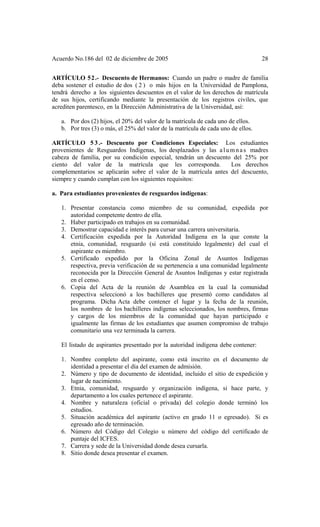 Acuerdo No.186 del 02 de diciembre de 2005 28
ARTÍCULO 52.- Descuento de Hermanos: Cuando un padre o madre de familia
deba sostener el estudio de dos ( 2 ) o más hijos en la Universidad de Pamplona,
tendrá derecho a los siguientes descuentos en el valor de los derechos de matrícula
de sus hijos, certificando mediante la presentación de los registros civiles, que
acrediten parentesco, en la Dirección Administrativa de la Universidad, así:
a. Por dos (2) hijos, el 20% del valor de la matrícula de cada uno de ellos.
b. Por tres (3) o más, el 25% del valor de la matrícula de cada uno de ellos.
ARTÍCULO 5 3 .- Descuento por Condiciones Especiales: Los estudiantes
provenientes de Resguardos Indígenas, los desplazados y las alumnas madres
cabeza de familia, por su condición especial, tendrán un descuento del 25% por
ciento del valor de la matrícula que les corresponda. Los derechos
complementarios se aplicarán sobre el valor de la matrícula antes del descuento,
siempre y cuando cumplan con los siguientes requisitos:
a. Para estudiantes provenientes de resguardos indígenas:
1. Presentar constancia como miembro de su comunidad, expedida por
autoridad competente dentro de ella.
2. Haber participado en trabajos en su comunidad.
3. Demostrar capacidad e interés para cursar una carrera universitaria.
4. Certificación expedida por la Autoridad Indígena en la que conste la
etnia, comunidad, resguardo (si está constituido legalmente) del cual el
aspirante es miembro.
5. Certificado expedido por la Oficina Zonal de Asuntos Indígenas
respectiva, previa verificación de su pertenencia a una comunidad legalmente
reconocida por la Dirección General de Asuntos Indígenas y estar registrada
en el censo.
6. Copia del Acta de la reunión de Asamblea en la cual la comunidad
respectiva seleccionó a los bachilleres que presentó como candidatos al
programa. Dicha Acta debe contener el lugar y la fecha de la reunión,
los nombres de los bachilleres indígenas seleccionados, los nombres, firmas
y cargos de los miembros de la comunidad que hayan participado e
igualmente las firmas de los estudiantes que asumen compromiso de trabajo
comunitario una vez terminada la carrera.
El listado de aspirantes presentado por la autoridad indígena debe contener:
1. Nombre completo del aspirante, como está inscrito en el documento de
identidad a presentar el día del examen de admisión.
2. Número y tipo de documento de identidad, incluido el sitio de expedición y
lugar de nacimiento.
3. Etnia, comunidad, resguardo y organización indígena, si hace parte, y
departamento a los cuales pertenece el aspirante.
4. Nombre y naturaleza (oficial o privada) del colegio donde terminó los
estudios.
5. Situación académica del aspirante (activo en grado 11 o egresado). Si es
egresado año de terminación.
6. Número del Código del Colegio u número del código del certificado de
puntaje del ICFES.
7. Carrera y sede de la Universidad donde desea cursarla.
8. Sitio donde desea presentar el examen.
 