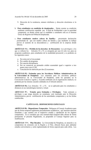 Acuerdo No.186 del 02 de diciembre de 2005 29
9. Dirección de la residencia, número telefónico y dirección electrónica si la
tiene.
b. Para estudiantes en condición de desplazados.- Harán constar su condición
mediante certificación expedida por la Red de Solidaridad o por la autoridad
competente, en donde conste que el candidato a estudiante está en el Sistema
Único de Registro de Población desplazada.
c. Para estudiantes madres cabeza de familia.- presentarán declaración
juramentada de que son madres cabeza de familia y que mediante su trabajo
provee al sustento de su descendencia y certificación de la empresa donde
laboran.
ARTÍCULO 5 4 .- Pérdida de los derechos de Descuentos: Los privilegios a los
que se refieren los Artículos 52 y 53, se otorgarán por una (1) sola vez, para un
programa académico, para estudiantes de la modalidad presencial y se perderán en
los siguientes casos:
a. Por retiro de la Universidad.
b. Por cambio de programa.
c. Por sanción disciplinaria.
d. Por no conservar un promedio crédito acumulado igual o superior a tres
punto cinco cero (3.50)
e. Cancelación de matrícula por dos (2) ocasiones.
ARTÍCULO 55.- Estímulos para los Servidores Públicos Administrativos de
la Universidad de Pamplona: Los estímulos para los servidores públicos
administrativos de la Universidad de Pamplona, serán los pactados en la
Convención Colectiva vigente y Acuerdo celebrado con la organización sindical y se
perderán por las mismas causales señaladas en el Artículo anterior.
ARTÍCULO 56.- Los Artículos 52 y 53, no se aplicarán para los estudiantes a
distancia en sus metodologías tutorial y virtual.
ARTCULO 57.- Trámite para Estímulos y Privilegios: Todo estímulo o
privilegio a que tenga derecho un estudiante, será tramitado ante la Dirección
Administrativa, previa certificación de las autoridades competentes y en las fechas
establecidas.
CAPÍTULO IX. DISPOSICIONES ESPECIALES
ARTÍCULO 58.- Disposiciones Temporales: Deléguese al Consejo Académico para
que de forma temporal reglamente procedimientos académicos, que ameriten atención
inmediata y que cuenten con el respectivo estudio y aprobación de los órganos
competentes. Si se considera que esta normatividad temporal debe afectar de forma
permanente el presente Reglamento, se propondrá al Consejo Superior para su
modificación.
ARTÍCULO 5 9 .- Plan Becados: La Universidad de Pamplona, en atención a su
compromiso de extensión con la Región y el País, ofrecerá becas para adelantar
estudios universitarios y serán reglamentadas de forma especial para cada oferta. Los
 