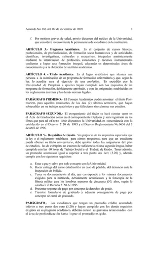 Acuerdo No.186 del 02 de diciembre de 2005 3
f. Por motivos graves de salud, previo dictamen del médico de la Universidad,
que considere inconveniente la permanencia de estudiante en la institución.
ARTÍCULO 3.- Programa Académico. Es el conjunto de cursos básicos,
profesionales, de profundización, de formación socio humanística y de actividades
científicas, investigativas, culturales y recreativas, integradas armónicamente
mediante la interrelación de profesores, estudiantes y recursos instrumentales
tendientes a lograr una formación integral, educando en determinadas áreas de
conocimiento y a la obtención de un título académico.
ARTÍCULO 4. - Título Académico. Es el logro académico que alcanza una
persona a la culminación de un programa de formación universitaria y que, según la
ley, lo acredita para el ejercicio de una profesión. Es expedido por la
Universidad de Pamplona a quienes hayan cumplido con los requisitos de un
programa de formación, debidamente aprobado, y con las exigencias establecidas en
los reglamentos internos y las demás normas legales.
PARÁGRAFO PRIMERO.- El Consejo Académico podrá autorizar el título Post-
mortem, para aquellos estudiantes de los dos (2) últimos semestres, que hayan
sobresalido en su trabajo académico y que fallecieren sin culminar sus estudios.
PARÁGRAFO SEGUNDO.- El otorgamiento del título se hará constar tanto en
el Acta de Graduación como en el correspondiente Diploma y será registrado en los
libros que para tal efecto tiene dispuestos la Universidad, en concordancia con lo
establecido en el Decreto 2150 de 1995 y el Decreto Reglamentario No.0636 del 3
de abril de 1996.
ARTÍCULO 5.- Requisitos de Grado. Sin perjuicio de los requisitos especiales que
la ley o el reglamento establezca para ciertos programas, para que un estudiante
pueda obtener su título universitario, debe aprobar todas las asignaturas del plan
de estudios, las de extraplan, un examen de suficiencia en una segunda lengua, haber
cumplido con las 60 horas de Trabajo Social y el Trabajo de Grado. Tener además,
un promedio acumulado igual o superior a tres punto dos cero (3.20) y, además
cumplir con los siguientes requisitos:
a. Estar a paz y salvo por todo concepto con la Universidad.
b. Hacer entrega del carné estudiantil o en caso de pérdida, del denuncio ante la
Inspección de Policía.
c. Tener su documentación al día, que corresponde a los mismos documentos
exigidos para la matrícula, debidamente actualizados y la fotocopia de la
libreta militar para los hombres menores de cincuenta (50) años, según lo
establece el Decreto 2150 de 1995.
d. Presentar soportes de pago por concepto de derechos de grado.
e. Tramitar formulario de graduado y adjuntar consignación de pago por
concepto de carné de graduado.
PARÁGRAFO.- Los estudiantes que tengan un promedio crédito acumulado
inferior a tres punto dos cero (3.20) y hayan cumplido con los demás requisitos
exigidos en su programa académico, deberán cursar asignaturas relacionadas con
el área de profundización hasta lograr el promedio exigido.
 