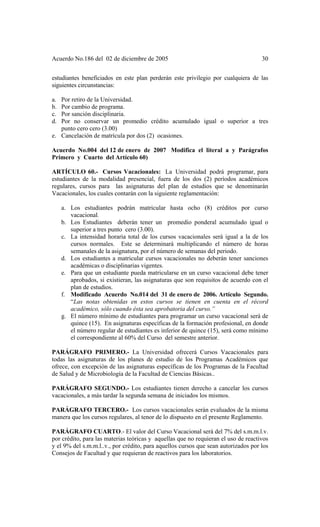 Acuerdo No.186 del 02 de diciembre de 2005 30
estudiantes beneficiados en este plan perderán este privilegio por cualquiera de las
siguientes circunstancias:
a. Por retiro de la Universidad.
b. Por cambio de programa.
c. Por sanción disciplinaria.
d. Por no conservar un promedio crédito acumulado igual o superior a tres
punto cero cero (3.00)
e. Cancelación de matrícula por dos (2) ocasiones.
Acuerdo No.004 del 12 de enero de 2007 Modifica el literal a y Parágrafos
Primero y Cuarto del Artículo 60)
ARTÍCULO 60.- Cursos Vacacionales: La Universidad podrá programar, para
estudiantes de la modalidad presencial, fuera de los dos (2) períodos académicos
regulares, cursos para las asignaturas del plan de estudios que se denominarán
Vacacionales, los cuales contarán con la siguiente reglamentación:
a. Los estudiantes podrán matricular hasta ocho (8) créditos por curso
vacacional.
b. Los Estudiantes deberán tener un promedio ponderal acumulado igual o
superior a tres punto cero (3.00).
c. La intensidad horaria total de los cursos vacacionales será igual a la de los
cursos normales. Este se determinará multiplicando el número de horas
semanales de la asignatura, por el número de semanas del periodo.
d. Los estudiantes a matricular cursos vacacionales no deberán tener sanciones
académicas o disciplinarias vigentes.
e. Para que un estudiante pueda matricularse en un curso vacacional debe tener
aprobados, si existieran, las asignaturas que son requisitos de acuerdo con el
plan de estudios.
f. Modificado Acuerdo No.014 del 31 de enero de 2006. Artículo Segundo.
“Las notas obtenidas en estos cursos se tienen en cuenta en el récord
académico, sólo cuando ésta sea aprobatoria del curso.”
g. El número mínimo de estudiantes para programar un curso vacacional será de
quince (15). En asignaturas específicas de la formación profesional, en donde
el número regular de estudiantes es inferior de quince (15), será como mínimo
el correspondiente al 60% del Curso del semestre anterior.
PARÁGRAFO PRIMERO.- La Universidad ofrecerá Cursos Vacacionales para
todas las asignaturas de los planes de estudio de los Programas Académicos que
ofrece, con excepción de las asignaturas específicas de los Programas de la Facultad
de Salud y de Microbiología de la Facultad de Ciencias Básicas..
PARÁGRAFO SEGUNDO.- Los estudiantes tienen derecho a cancelar los cursos
vacacionales, a más tardar la segunda semana de iniciados los mismos.
PARÁGRAFO TERCERO.- Los cursos vacacionales serán evaluados de la misma
manera que los cursos regulares, al tenor de lo dispuesto en el presente Reglamento.
PARÁGRAFO CUARTO.- El valor del Curso Vacacional será del 7% del s.m.m.l.v.
por crédito, para las materias teóricas y aquellas que no requieran el uso de reactivos
y el 9% del s.m.m.l..v., por crédito, para aquellos cursos que sean autorizados por los
Consejos de Facultad y que requieran de reactivos para los laboratorios.
 