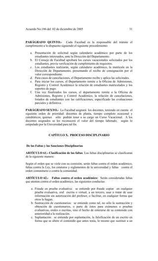 Acuerdo No.186 del 02 de diciembre de 2005 31
PARÁGRAFO QUINTO.- Cada Facultad es la responsable del trámite el
cumplimiento a lo dispuesto siguiendo el siguiente procedimiento:
a. Presentación de solicitud según calendario académico por parte de los
estudiantes interesados, ante la Dirección del Departamento.
b. El Consejo de Facultad aprobará los cursos vacacionales solicitados por los
estudiantes, previa verificación de cumplimiento de requisitos.
c. Los estudiantes realizarán, según calendario académico, la matrícula en la
Dirección de Departamento, presentando el recibo de consignación por el
valor correspondiente.
d. Para casos de cancelaciones, el Departamento recibe y aplica las solicitudes.
e. Para iniciar los cursos, el Departamento remite a la Oficina de Admisiones,
Registro y Control Académico la relación de estudiantes matriculados y los
soportes de pago.
f. Una vez finalizados los cursos, el departamento remite a la Oficina de
Admisiones, Registro y Control Académico, la relación de cancelaciones,
listados de estudiantes con las calificaciones, especificado las evaluaciones
parciales y definitiva.
PARÁGRAFO SEXTO.- La Facultad asignará los docentes, teniendo en cuenta el
siguiente orden de prioridad: docentes de planta, tiempo completo ocasional y
catedráticos, quienes sólo podrán tener a su cargo un Curso Vacacional. A los
docentes asignados se les reconocerá el valor del tiempo laborado, según lo
estipulado por la Universidad para tal fin.
CAPÍTULO X. PROCESO DISCIPLINARIO
De las Faltas y las Sanciones Disciplinarias
ARTÍCULO 61.- Clasificación de las faltas. Las faltas disciplinarias se clasificaran
de la siguiente manera:
Según el orden que se viole con su comisión, serán faltas contra el orden académico,
faltas contra la Ley, los estatutos y reglamentos de la universidad y faltas contra el
orden comunitario o contra la comunidad.
ARTÍCULO 62.- Faltas contra el orden académico: Serán consideradas faltas
que atentan contra el orden académico, las siguientes conductas:
a. Fraude en prueba evaluativa: se entiende por fraude copiar en cualquier
prueba evaluativa, oral escrita o virtual, a un tercero, usar o tratar de usar
información sin autorización del profesor, o facilitar, en cualquier forma que
otros lo hagan.
b. Sustracción de cuestionarios: se entiende como tal, no sólo la sustracción y
obtención de cuestionarios, o parte de éstos para exámenes o pruebas
evaluativas, orales o escritas, sino el hecho de enterarse de su contenido con
anterioridad a la realización.
c. Suplantación: se entiende por suplantación, la falsificación de un escrito en
forma que se altere el contenido que antes tenía, lo mismo que sustituir a un
 