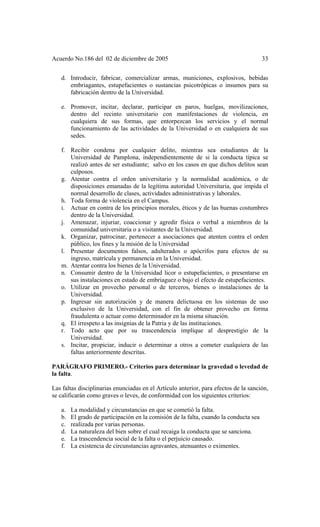 Acuerdo No.186 del 02 de diciembre de 2005 33
d. Introducir, fabricar, comercializar armas, municiones, explosivos, bebidas
embriagantes, estupefacientes o sustancias psicotrópicas o insumos para su
fabricación dentro de la Universidad.
e. Promover, incitar, declarar, participar en paros, huelgas, movilizaciones,
dentro del recinto universitario con manifestaciones de violencia, en
cualquiera de sus formas, que entorpezcan los servicios y el normal
funcionamiento de las actividades de la Universidad o en cualquiera de sus
sedes.
f. Recibir condena por cualquier delito, mientras sea estudiantes de la
Universidad de Pamplona, independientemente de si la conducta típica se
realizó antes de ser estudiante; salvo en los casos en que dichos delitos sean
culposos.
g. Atentar contra el orden universitario y la normalidad académica, o de
disposiciones emanadas de la legítima autoridad Universitaria, que impida el
normal desarrollo de clases, actividades administrativas y laborales.
h. Toda forma de violencia en el Campus.
i. Actuar en contra de los principios morales, éticos y de las buenas costumbres
dentro de la Universidad.
j. Amenazar, injuriar, coaccionar y agredir física o verbal a miembros de la
comunidad universitaria o a visitantes de la Universidad.
k. Organizar, patrocinar, pertenecer a asociaciones que atenten contra el orden
público, los fines y la misión de la Universidad
l. Presentar documentos falsos, adulterados o apócrifos para efectos de su
ingreso, matrícula y permanencia en la Universidad.
m. Atentar contra los bienes de la Universidad.
n. Consumir dentro de la Universidad licor o estupefacientes, o presentarse en
sus instalaciones en estado de embriaguez o bajo el efecto de estupefacientes.
o. Utilizar en provecho personal o de terceros, bienes o instalaciones de la
Universidad.
p. Ingresar sin autorización y de manera delictuosa en los sistemas de uso
exclusivo de la Universidad, con el fin de obtener provecho en forma
fraudulenta o actuar como determinador en la misma situación.
q. El irrespeto a las insignias de la Patria y de las instituciones.
r. Todo acto que por su trascendencia implique al desprestigio de la
Universidad.
s. Incitar, propiciar, inducir o determinar a otros a cometer cualquiera de las
faltas anteriormente descritas.
PARÁGRAFO PRIMERO.- Criterios para determinar la gravedad o levedad de
la falta.
Las faltas disciplinarias enunciadas en el Artículo anterior, para efectos de la sanción,
se calificarán como graves o leves, de conformidad con los siguientes criterios:
a. La modalidad y circunstancias en que se cometió la falta.
b. El grado de participación en la comisión de la falta, cuando la conducta sea
c. realizada por varias personas.
d. La naturaleza del bien sobre el cual recaiga la conducta que se sanciona.
e. La trascendencia social de la falta o el perjuicio causado.
f. La existencia de circunstancias agravantes, atenuantes o eximentes.
 