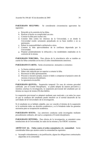Acuerdo No.186 del 02 de diciembre de 2005 34
PARÁGRAFO SEGUNDO.- Se considerarán circunstancias agravantes las
siguientes:
a. Reincidir en la comisión de las faltas.
b. Realizar el hecho en complicidad con otro.
c. Cometer la falta para ocultar otra.
d. Cometer falta contra los intereses de la Universidad, o en donde la
Universidad resulte seriamente perjudicada en su buen nombre o en su
patrimonio.
e. Rehuir la responsabilidad o atribuírsela a otros.
f. Cometer la falta aprovechándose de la confianza depositada por la
Universidad.
g. Preparar ponderadamente la infracción y las modalidades empleadas en la
comisión de la misma.
PARÁGRAFO TERCERO.- Para efectos de la reincidencia sólo se tendrán en
cuenta las faltas cometidas en los tres (3) años inmediatamente anteriores.
PARÁGRAFO CUARTO.- Serán circunstancias atenuantes o eximentes:
a. La buena conducta anterior.
b. Haber sido inducido por un superior a cometer la falta.
c. Reconocer la falta oportunamente.
d. Procurar a iniciativa propia, resarcir el daño o compensar el perjuicio antes de
iniciarse el proceso disciplinario.
e. La ignorancia invencible.
PARÁGRAFO QUINTO.- Suspensión temporal: En caso de extrema gravedad
calificada por el Comité Disciplinario, se podrá adoptar de manera preventiva y
mientras concluye la investigación, la suspensión provisional del estudiante por un
término no mayor de treinta (30) días hábiles.
La suspensión provisional se adoptará mediante auto motivado y en todos los casos
en que la conducta del estudiante pueda interferir en el normal desarrollo de las
actividades de la Universidad o de la investigación.
Si el estudiante no es hallado culpable, una vez vencido el término de la suspensión
se le restituirán todos sus derechos académicos y se le brindarán todas las garantias
necesarias para su recuperación académica.
PARÁGRAFO SEXTO.- Las anteriores conductas serán investigadas mediante
procedimiento ordinario, del cual es competente el Comité disciplinario.
PARÁGRAFO SÉPTIMO.- Para efectos de la investigación, se entenderá como
instalaciones de la Universidad, las sedes de las mismas y los CRESC existentes.
ARTÍCULO 64.- Faltas contra el orden comunitario o la comunidad: Serán
consideradas faltas que atenten contra la comunidad las siguientes:
a. Incumplir reiteradamente y sin justificación, alguna las obligaciones contractuales
adquiridas en la comunidad.
 