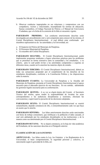 Acuerdo No.186 del 02 de diciembre de 2005 35
b. Observar conductas inapropiadas en sus relaciones y compromisos con sus
compañeros, vecinos y relacionados, incumpliendo las normas de educación,
buenas costumbres, el Código Nacional de Policía y el Manual de Convivencia
Ciudadana, que a la fecha de la comisión de la falta se encuentre vigente.
PARÁGRAFO PRIMERO.- Las conductas anteriormente descritas serán
investigadas por procedimiento oral y será competente para conocer de las mismas, el
Comité Disciplinario Interinstitucional, el cual deberá estar conformado por
miembros representativos de las autoridades y la Universidad, así:
a. El Inspector de Policía del Municipio de Pamplona.
b. El Personero Municipal de Pamplona.
c. Un miembro del Comité Disciplinario.
PARÁGRAFO SEGUNDO.- El Comité Disciplinario Interinstitucional, podrá
implementar programas tendientes a lograr soluciones prácticas para los problemas
que se presenten en forma reiterativa entre la comunidad y los estudiantes, a su
criterio, para lo cuál podrá invitar a las autoridades competentes o expertas en
diferentes áreas, cuando así lo ameriten las materias objeto de estudio.
PARÁGRAFO TERCERO.- El Comité Disciplinario Interinstitucional, deberá en
todas sus actuaciones propender por el cumplimiento de los derechos de los
estudiantes disciplinados, conforme a la Constitución Política y las disposiciones
sobre la materia.
PARÁGRAFO CUARTO.- La Universidad de Pamplona y la Alcaldía del
Municipio de Pamplona, prestarán al Comité Disciplinario Interinstitucional el apoyo
necesario para el adecuado ejercicio de sus funciones. En ese sentido, adelantarán
las gestiones legales necesarias para su conformación.
PARÁGRAFO QUINTO.- A su vez se eligirá dentro del Comité, el Secretario
Técnico del mismo, quien tendrá la responsabilidad de levantar las actas
correspondientes a las audiencias disciplinarias y reuniones, efectuará las
convocatorias y supervisará la ejecución de las decisiones adoptadas.
PARÁGRAFO SEXTO.- El Comité Disciplinario Interinstitucional se reunirá
semanalmente, dejando constancia de ello, o extraordinariamente cada vez que haya
un asunto que lo amerite.
PARÁGRAFO SÉPTIMO.- Las faltas anteriormente descritas serán sancionadas
con horas de trabajo comunitario, que retribuyan a la población el daño causado, el
cual será adelantado por los estudiantes disciplinados en las instituciones y de la
manera como sea determinado por el Comité Disciplinario Interinstitucional.
PARÁGRAFO OCTAVO.- No se dejará constancia, en la hoja de vida académica
del Estudiante, de las sanciones descritas en el Parágrafo anterior.
CLASIFICACIÓN DE LAS SANCIONES
ARTÍCULO 65.- Las faltas contra la Ley, los Estatutos y los Reglamentos de la
Universidad, el buen comportamiento, la seguridad personal y colectiva, se
sancionarán según la gravedad de la falta, así:
 