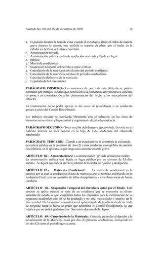 Acuerdo No.186 del 02 de diciembre de 2005 36
a. Expulsión durante la hora de clase cuando el estudiante altere el orden de manera
grave durante la misma; esta medida se impone de plano por el titular de la
cátedra en defensa del interés colectivo.
b. Amonestación privada.
c. Amonestación pública mediante resolución motivada y fijada en lugar
d. público.
e. Matrícula condicional.
f. Suspensión temporal del derecho a optar al título
g. Cancelación de la matrícula por el resto del período académico
h. Cancelación de la matrícula por dos (2) períodos académicos.
i. Cancelación definitiva de la matrícula
j. Expulsión de la Universidad.
PARÁGRAFO PRIMERO.- Las sanciones de que trata este Artículo se podrán
conmutar por trabajos sociales que beneficien a la comunidad universitaria a solicitud
de parte y en consideración a las circunstancias del hecho y los antecedentes del
infractor.
La conmutación no se podrá aplicar en los casos de reincidencia o en conductas
graves a juicio del Comité Disciplinario.
Los trabajos sociales se acordarán libremente con el infractor, en las áreas de
bienestar universitario y bajo control y seguimiento de esta dependencia.
PARÁGRAFO SEGUNDO.- Toda sanción debidamente ejecutoriada, descrita en el
Artículo anterior se hará constar en la hoja de vida académica del estudiante
sancionado.
PARÁGRAFO TERCERO.- Cuando a un estudiante se le determine la existencia
de certeza jurídica en la comisión de dos (2) o más conductas susceptibles de sanción
disciplinaria, se le aplicará la que tenga una connotación más grave.
ARTÍCULO 66.- Amonestaciones: La amonestación privada se hará por escrito.
La amonestación pública será fijada en lugar público por un término de 15 días
hábiles. Se dejará constancia en el expediente de la fecha de fijación y desfijación.
ARTÍCULO 67.- Matrícula Condicional: La matrícula condicional es la
sanción por la cual se condiciona el acto de matrícula, por el término establecido en la
Audiencia Final, a la no comisión de faltas disciplinarias y a la observancia de buena
conducta.
ARTÍCULO 68.- Suspensión Temporal del Derecho a optar por el Titulo: Esta
sanción se aplica cuando se trata de un estudiante que se encuentra en último
semestre de estudio o que, cumplidos todos los requisitos para la culminación de su
programa académico aún no se ha graduado y no está matriculado o inscrito en la
Universidad. Dicha sanción consistirá en el aplazamiento de la obtención de su título
de pregrado hasta la fecha de grado que determine el Comité Disciplinario, lo que
implica que no podrá graduarse por Secretaría durante dicho lapso.
ARTÍCULO 69.- Cancelación de la Matrícula: Consiste en perder el derecho a la
actualización de la Matrícula hasta por dos (2) periodos académicos, incluyendo en
los dos (2) casos el periodo que se cursa.
 