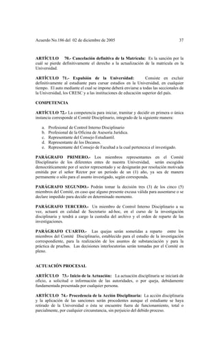 Acuerdo No.186 del 02 de diciembre de 2005 37
ARTÍCULO 70.- Cancelación definitiva de la Matrícula: Es la sanción por la
cuál se pierde definitivamente el derecho a la actualización de la matricula en la
Universidad.
ARTÍCULO 71.- Expulsión de la Universidad: Consiste en excluir
definitivamente al estudiante para cursar estudios en la Universidad, en cualquier
tiempo. El auto mediante el cual se impone deberá enviarse a todas las seccionales de
la Universidad, los CRESC y a las instituciones de educación superior del país.
COMPETENCIA
ARTÍCULO 72.- La competencia para iniciar, tramitar y decidir en primera o única
instancia corresponde al Comité Disciplinario, integrado de la siguiente manera:
a. Profesional de Control Interno Disciplinario
b. Profesional de la Oficina de Asesoría Jurídica.
c. Representante del Consejo Estudiantil.
d. Representante de los Decanos.
e. Representante del Consejo de Facultad a la cual pertenezca el investigado.
PARÁGRAFO PRIMERO.- Los miembros representantes en el Comité
Disciplinario de los diferentes entes de nuestra Universidad, serán escogidos
democráticamente por el sector representado y se designarán por resolución motivada
emitida por el señor Rector por un periodo de un (1) año, ya sea de manera
permanente o sólo para el asunto investigado, según corresponda.
PARÁGRAFO SEGUNDO.- Podrán tomar la decisión tres (3) de los cinco (5)
miembros del Comité, en caso que alguno presente excusa válida para ausentarse o se
declare impedido para decidir en determinado momento.
PARÁGRAFO TERCERO.- Un miembro de Control Interno Disciplinario a su
vez, actuará en calidad de Secretario ad-hoc, en el curso de la investigación
disciplinaria y tendrá a cargo la custodia del archivo y el orden de reparto de las
investigaciones.
PARÁGRAFO CUARTO.- Las quejas serán sometidas a reparto entre los
miembros del Comité Disciplinario, establecido para el estudio de la investigación
correspondiente, para la realización de los asuntos de substanciación y para la
práctica de pruebas. Las decisiones interlocutorias serán tomadas por el Comité en
pleno.
ACTUACIÓN PROCESAL
ARTÍCULO 73.- Inicio de la Actuación: La actuación disciplinaria se iniciará de
oficio, a solicitud o información de las autoridades, o por queja, debidamente
fundamentada presentada por cualquier persona.
ARTÍCULO 74.- Procedencia de la Acción Disciplinaria: La acción disciplinaria
y la aplicación de las sanciones serán procedentes aunque el estudiante se haya
retirado de la Universidad o ésta se encuentre fuera de funcionamiento, total o
parcialmente, por cualquier circunstancia, sin perjuicio del debido proceso.
 
