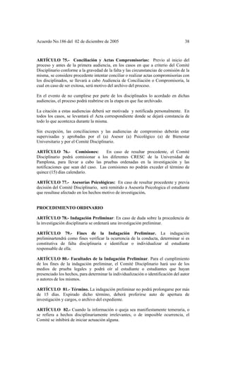 Acuerdo No.186 del 02 de diciembre de 2005 38
ARTÍCULO 75.- Conciliación y Actas Compromisorias: Previo al inicio del
proceso y antes de la primera audiencia, en los casos en que a criterio del Comité
Disciplinario conforme a la gravedad de la falta y las circunstancias de comisión de la
misma, se considere procedente intentar conciliar o realizar actas compromisorias con
los disciplinados, se llevará a cabo Audiencia de Conciliación o Compromisoria, la
cual en caso de ser exitosa, será motivo del archivo del proceso.
En el evento de no cumplirse por parte de los disciplinados lo acordado en dichas
audiencias, el proceso podrá reabrirse en la etapa en que fue archivado.
La citación a estas audiencias deberá ser motivada y notificada personalmente. En
todos los casos, se levantará el Acta correspondiente donde se dejará constancia de
todo lo que acontezca durante la misma.
Sin excepción, las conciliaciones y las audiencias de compromiso deberán estar
supervisadas y aprobadas por el (a) Asesor (a) Psicológico (a) de Bienestar
Universitario y por el Comité Disciplinario.
ARTÍCULO 76.- Comisiones: En caso de resultar procedente, el Comité
Disciplinario podrá comisionar a los diferentes CRESC de la Universidad de
Pamplona, para llevar a cabo las pruebas ordenadas en la investigación y las
notificaciones que sean del caso. Las comisiones no podrán exceder el término de
quince (15) días calendario.
ARTÍCULO 77.- Asesorías Psicológicas: En caso de resultar procedente y previa
decisión del Comité Disciplinario, será remitido a Asesoría Psicologica el estudiante
que resultase afectado en los hechos motivo de investigación.
PROCEDIMIENTO ORDINARIO
ARTÍCULO 78.- Indagación Preliminar: En caso de duda sobre la procedencia de
la investigación disciplinaria se ordenará una investigación preliminar.
ARTÍCULO 79.- Fines de la Indagación Preliminar. La indagación
preliminartendrá como fines verificar la ocurrencia de la conducta, determinar si es
constitutiva de falta disciplinaria e identificar o individualizar al estudiante
responsable de ella.
ARTÍCULO 80.- Facultades de la Indagación Preliminar. Para el cumplimiento
de los fines de la indagación preliminar, el Comité Disciplinario hará uso de los
medios de prueba legales y podrá oír al estudiante o estudiantes que hayan
presenciado los hechos, para determinar la individualización o identificación del autor
o autores de los mismos.
ARTÍCULO 81.- Término. La indagación preliminar no podrá prolongarse por más
de 15 días. Expirado dicho término, deberá proferirse auto de apertura de
investigación y cargos, o archivo del expediente.
ARTÍCULO 82.- Cuando la información o queja sea manifiestamente temeraria, o
se refiera a hechos disciplinariamente irrelevantes, o de imposible ocurrencia, el
Comité se inhibirá de iniciar actuación alguna.
 