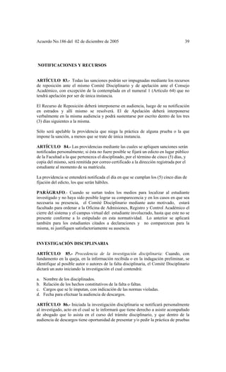 Acuerdo No.186 del 02 de diciembre de 2005 39
NOTIFICACIONES Y RECURSOS
ARTÍCULO 83.- Todas las sanciones podrán ser impugnadas mediante los recursos
de reposición ante el mismo Comité Disciplinario y de apelación ante el Consejo
Académico, con excepción de la contemplada en el numeral 1 (Artículo 64) que no
tendrá apelación por ser de única instancia.
El Recurso de Reposición deberá interponerse en audiencia, luego de su notificación
en estrados y allí mismo se resolverá. El de Apelación deberá interponerse
verbalmente en la misma audiencia y podrá sustentarse por escrito dentro de los tres
(3) días siguientes a la misma.
Sólo será apelable la providencia que niega la práctica de alguna prueba o la que
impone la sanción, a menos que se trate de única instancia.
ARTÍCULO 84.- Las providencias mediante las cuales se apliquen sanciones serán
notificadas personalmente; si ésta no fuere posible se fijará un edicto en lugar público
de la Facultad a la que pertenezca el disciplinado, por el término de cinco (5) días, y
copia del mismo, será remitida por correo certificado a la dirección registrada por el
estudiante al momento de su matrícula.
La providencia se entenderá notificada el día en que se cumplan los (5) cinco días de
fijación del edicto, los que serán hábiles.
PARÁGRAFO.- Cuando se surtan todos los medios para localizar al estudiante
investigado y no haya sido posible lograr su comparecencia y en los casos en que sea
necesaria su presencia, el Comité Disciplinario mediante auto motivado, estará
facultado para ordenar a la Oficina de Admisiones, Registro y Control Académico el
cierre del sistema y el campus virtual del estudiante involucrado, hasta que este no se
presente conforme a lo estipulado en esta normatividad. Lo anterior se aplicará
también para los estudiantes citados a declaraciones y no comparezcan para la
misma, ni justifiquen satisfactoriamente su ausencia.
INVESTIGACIÓN DISCIPLINARIA
ARTÍCULO 85.- Procedencia de la investigación disciplinaria: Cuando, con
fundamento en la queja, en la información recibida o en la indagación preliminar, se
identifique al posible autor o autores de la falta disciplinaria, el Comité Disciplinario
dictará un auto iniciando la investigación el cual contendrá:
a. Nombre de los disciplinados.
b. Relación de los hechos constitutivos de la falta o faltas.
c. Cargos que se le imputan, con indicación de las normas violadas.
d. Fecha para efectuar la audiencia de descargos.
ARTÍCULO 86.- Iniciada la investigación disciplinaria se notificará personalmente
al investigado, acto en el cual se le informará que tiene derecho a asistir acompañado
de abogado que lo asista en el curso del trámite disciplinario, y que dentro de la
audiencia de descargos tiene oportunidad de presentar y/o pedir la práctica de pruebas
 