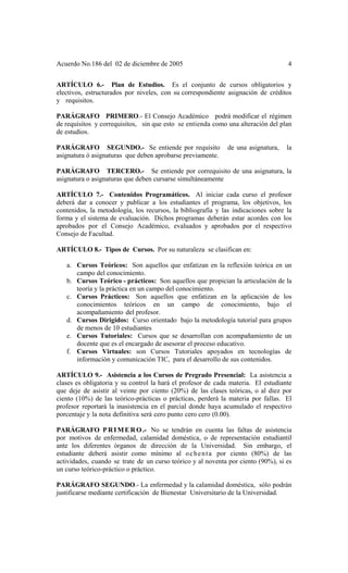 Acuerdo No.186 del 02 de diciembre de 2005 4
ARTÍCULO 6.- Plan de Estudios. Es el conjunto de cursos obligatorios y
electivos, estructurados por niveles, con su correspondiente asignación de créditos
y requisitos.
PARÁGRAFO PRIMERO.- El Consejo Académico podrá modificar el régimen
de requisitos y correquisitos, sin que esto se entienda como una alteración del plan
de estudios.
PARÁGRAFO SEGUNDO.- Se entiende por requisito de una asignatura, la
asignatura ó asignaturas que deben aprobarse previamente.
PARÁGRAFO TERCERO.- Se entiende por correquisito de una asignatura, la
asignatura o asignaturas que deben cursarse simultáneamente
ARTÍCULO 7.- Contenidos Programáticos. Al iniciar cada curso el profesor
deberá dar a conocer y publicar a los estudiantes el programa, los objetivos, los
contenidos, la metodología, los recursos, la bibliografía y las indicaciones sobre la
forma y el sistema de evaluación. Dichos programas deberán estar acordes con los
aprobados por el Consejo Académico, evaluados y aprobados por el respectivo
Consejo de Facultad.
ARTÍCULO 8.- Tipos de Cursos. Por su naturaleza se clasifican en:
a. Cursos Teóricos: Son aquellos que enfatizan en la reflexión teórica en un
campo del conocimiento.
b. Cursos Teórico - prácticos: Son aquellos que propician la articulación de la
teoría y la práctica en un campo del conocimiento.
c. Cursos Prácticos: Son aquellos que enfatizan en la aplicación de los
conocimientos teóricos en un campo de conocimiento, bajo el
acompañamiento del profesor.
d. Cursos Dirigidos: Curso orientado bajo la metodología tutorial para grupos
de menos de 10 estudiantes
e. Cursos Tutoriales: Cursos que se desarrollan con acompañamiento de un
docente que es el encargado de asesorar el proceso educativo.
f. Cursos Virtuales: son Cursos Tutoriales apoyados en tecnologías de
información y comunicación TIC, para el desarrollo de sus contenidos.
ARTÍCULO 9.- Asistencia a los Cursos de Pregrado Presencial: La asistencia a
clases es obligatoria y su control la hará el profesor de cada materia. El estudiante
que deje de asistir al veinte por ciento (20%) de las clases teóricas, o al diez por
ciento (10%) de las teórico-prácticas o prácticas, perderá la materia por fallas. El
profesor reportará la inasistencia en el parcial donde haya acumulado el respectivo
porcentaje y la nota definitiva será cero punto cero cero (0.00).
PARÁGRAFO PRIMERO.- No se tendrán en cuenta las faltas de asistencia
por motivos de enfermedad, calamidad doméstica, o de representación estudiantil
ante los diferentes órganos de dirección de la Universidad. Sin embargo, el
estudiante deberá asistir como mínimo al ochenta por ciento (80%) de las
actividades, cuando se trate de un curso teórico y al noventa por ciento (90%), si es
un curso teórico-práctico o práctico.
PARÁGRAFO SEGUNDO.- La enfermedad y la calamidad doméstica, sólo podrán
justificarse mediante certificación de Bienestar Universitario de la Universidad.
 