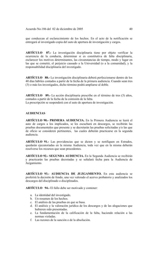 Acuerdo No.186 del 02 de diciembre de 2005 40
que conduzcan al esclarecimiento de los hechos. En el acto de la notificación se
entregará al investigado copia del auto de apertura de investigación y cargos.
ARTÍCULO 87.- La investigación disciplinaria tiene por objeto verificar la
ocurrencia de la conducta, determinar si es constitutiva de falta disciplinaria,
esclarecer los motivos determinantes, las circunstancias de tiempo, modo y lugar en
las que se cometió, el perjuicio causado a la Universidad (o a la comunidad), y la
responsabilidad disciplinaria del investigado.
ARTÍCULO 88.- La investigación disciplinaria deberá perfeccionarse dentro de los
40 días hábiles contados a partir de la fecha de la primera audiencia. Cuando sean tres
(3) o más los investigados, dicho término podrá ampliarse al doble.
ARTÍCULO 89.- La acción disciplinaria prescribe en el término de tres (3) años,
contados a partir de la fecha de la comisión de la falta.
La prescripción se suspenderá con el auto de apertura de investigación.
AUDIENCIAS
ARTÍCULO 90.- PRIMERA AUDIENCIA. En la Primera Audiencia se leerá el
auto de cargos a los implicados, se les escuchará en descargos, se recibirán las
pruebas documentales que presente y se decretarán las pruebas solicitadas y/o las que
de oficio se consideren pertinentes, las cuales deberán practicarse en la segunda
audiencia.
ARTÍCULO 91.- Las providencias que se dicten y se notifiquen en Estrados,
quedarán ejecutoriadas en la misma Audiencia, toda vez que en la misma deberán
resolverse los recursos que sean procedentes.
ARTÍCULO 92.- SEGUNDA AUDIENCIA. En la Segunda Audiencia se recibirán
y practicarán las pruebas decretadas y se señalará fecha para la Audiencia de
Juzgamiento.
ARTÍCULO 93.- AUDIENCIA DE JUZGAMIENTO. En esta audiencia se
proferirá la decisión de fondo, una vez valorado el acervo probatorio y analizados los
descargos del disciplinado o disciplinados.
ARTÍCULO 94.- El fallo debe ser motivado y contener:
a. La identidad del investigado.
b. Un resumen de los hechos.
c. El análisis de las pruebas en que se basa.
d. El análisis y la valoración jurídica de los descargos y de las alegaciones que
hubieren sido presentadas.
e. La fundamentación de la calificación de la falta, haciendo relación a las
normas violadas.
f. Las razones de la sanción o de la absolución.
 