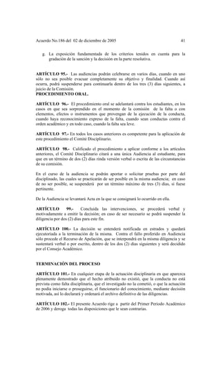 Acuerdo No.186 del 02 de diciembre de 2005 41
g. La exposición fundamentada de los criterios tenidos en cuenta para la
gradación de la sanción y la decisión en la parte resolutiva.
ARTÍCULO 95.- Las audiencias podrán celebrarse en varios días, cuando en uno
sólo no sea posible evacuar completamente su objetivo y finalidad. Cuando así
ocurra, podrá suspenderse para continuarla dentro de los tres (3) días siguientes, a
juicio de la Comisión.
PROCEDIMIENTO ORAL.
ARTÍCULO 96.- El procedimiento oral se adelantará contra los estudiantes, en los
casos en que sea sorprendido en el momento de la comisión de la falta o con
elementos, efectos o instrumentos que provengan de la ejecución de la conducta,
cuando haya reconocimiento expreso de la falta, cuando sean conductas contra el
orden académico y en todo caso, cuando la falta sea leve.
ARTÍCULO 97.- En todos los casos anteriores es competente para la aplicación de
este procedimiento el Comité Disciplinario.
ARTÍCULO 98.- Calificado el procedimiento a aplicar conforme a los artículos
anteriores, el Comité Disciplinario citará a una única Audiencia al estudiante, para
que en un término de dos (2) días rinda versión verbal o escrita de las circunstancias
de su comisión.
En el curso de la audiencia se podrán aportar o solicitar pruebas por parte del
disciplinado, las cuales se practicarán de ser posible en la misma audiencia; en caso
de no ser posible, se suspenderá por un término máximo de tres (3) días, si fuese
pertinente.
De la Audiencia se levantará Acta en la que se consignará lo ocurrido en ella.
ARTÍCULO 99.- Concluida las intervenciones, se procederá verbal y
motivadamente a emitir la decisión; en caso de ser necesario se podrá suspender la
diligencia por dos (2) días para este fin.
ARTÍCULO 100.- La decisión se entenderá notificada en estrados y quedará
ejecutoriada a la terminación de la misma. Contra el fallo proferido en Audiencia
sólo procede el Recurso de Apelación, que se interpondrá en la misma diligencia y se
sustentará verbal o por escrito, dentro de los dos (2) días siguientes y será decidido
por el Consejo Académico.
TERMINACIÓN DEL PROCESO
ARTÍCULO 101.- En cualquier etapa de la actuación disciplinaria en que aparezca
plenamente demostrado que el hecho atribuido no existió, que la conducta no está
prevista como falta disciplinaria, que el investigado no la cometió, o que la actuación
no podía iniciarse o proseguirse, el funcionario del conocimiento, mediante decisión
motivada, así lo declarará y ordenará el archivo definitivo de las diligencias.
ARTÍCULO 102.- El presente Acuerdo rige a partir del Primer Periodo Académico
de 2006 y deroga todas las disposiciones que le sean contrarias.
 