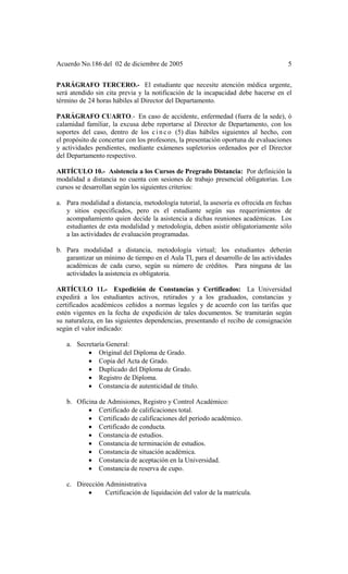 Acuerdo No.186 del 02 de diciembre de 2005 5
PARÁGRAFO TERCERO.- El estudiante que necesite atención médica urgente,
será atendido sin cita previa y la notificación de la incapacidad debe hacerse en el
término de 24 horas hábiles al Director del Departamento.
PARÁGRAFO CUARTO.- En caso de accidente, enfermedad (fuera de la sede), ó
calamidad familiar, la excusa debe reportarse al Director de Departamento, con los
soportes del caso, dentro de los c i n c o (5) días hábiles siguientes al hecho, con
el propósito de concertar con los profesores, la presentación oportuna de evaluaciones
y actividades pendientes, mediante exámenes supletorios ordenados por el Director
del Departamento respectivo.
ARTÍCULO 10.- Asistencia a los Cursos de Pregrado Distancia: Por definición la
modalidad a distancia no cuenta con sesiones de trabajo presencial obligatorias. Los
cursos se desarrollan según los siguientes criterios:
a. Para modalidad a distancia, metodología tutorial, la asesoría es ofrecida en fechas
y sitios especificados, pero es el estudiante según sus requerimientos de
acompañamiento quien decide la asistencia a dichas reuniones académicas. Los
estudiantes de esta modalidad y metodología, deben asistir obligatoriamente sólo
a las actividades de evaluación programadas.
b. Para modalidad a distancia, metodología virtual; los estudiantes deberán
garantizar un mínimo de tiempo en el Aula TI, para el desarrollo de las actividades
académicas de cada curso, según su número de créditos. Para ninguna de las
actividades la asistencia es obligatoria.
ARTÍCULO 11.- Expedición de Constancias y Certificados: La Universidad
expedirá a los estudiantes activos, retirados y a los graduados, constancias y
certificados académicos ceñidos a normas legales y de acuerdo con las tarifas que
estén vigentes en la fecha de expedición de tales documentos. Se tramitarán según
su naturaleza, en las siguientes dependencias, presentando el recibo de consignación
según el valor indicado:
a. Secretaría General:
• Original del Diploma de Grado.
• Copia del Acta de Grado.
• Duplicado del Diploma de Grado.
• Registro de Diploma.
• Constancia de autenticidad de título.
b. Oficina de Admisiones, Registro y Control Académico:
• Certificado de calificaciones total.
• Certificado de calificaciones del período académico.
• Certificado de conducta.
• Constancia de estudios.
• Constancia de terminación de estudios.
• Constancia de situación académica.
• Constancia de aceptación en la Universidad.
• Constancia de reserva de cupo.
c. Dirección Administrativa
• Certificación de liquidación del valor de la matrícula.
 