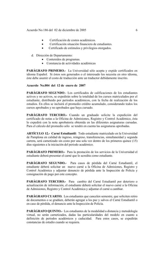 Acuerdo No.186 del 02 de diciembre de 2005 6
• Certificación de costos académicos.
• Certificación situación financiera de estudiantes.
• Certificado de estímulos y privilegios otorgados.
d. Dirección de Departamento:
• Contenidos de programas.
• Constancia de actividades académicas
PARÁGRAFO PRIMERO.- La Universidad sólo acepta y expide certificados en
idioma Español. Si éstos son generados o el interesado los necesita en otro idioma,
éste debe asumir el costo de traducción ante un traductor debidamente inscrito.
Acuerdo No.004 del 12 de enero de 2007
PARÁGRAFO SEGUNDO.- Los certificados de calificaciones de los estudiantes
activos y no activos, se expedirán sobre la totalidad de los cursos matriculados por el
estudiante, distribuido por períodos académicos, con la fecha de realización de los
estudios. En ellos se incluirá el promedio crédito acumulado, considerando todos los
cursos aprobados y no aprobados que haya cursado.
PARÁGRAFO TERCERO.- Cuando un graduado solicite la expedición del
certificado de notas a la Oficina de Admisiones, Registro y Control Académico, ésta
lo expedirá con la nota aprobatoria obtenida en las diferentes asignaturas cursadas.
Para el cálculo del promedio sólo se tendrá en cuenta las asignaturas aprobadas.
ARTÍCULO 12.- Carné Estudiantil: Todo estudiante matriculado en la Universidad
de Pamplona en calidad de ingreso, reingreso, transferencias, simultaneidad y segunda
carrera, será carnetizado sin costo por una sola vez dentro de los primeros quince (15)
días siguientes a la iniciación del periodo académico.
PARÁGRAFO PRIMERO.- Para la prestación de los servicios de la Universidad el
estudiante deberá presentar el carné que lo acredita como estudiante.
PARÁGRAFO SEGUNDO.- Para casos de pérdida del Carné Estudiantil, el
estudiante deberá solicitar un nuevo carné a la Oficina de Admisiones, Registro y
Control Académica y adjuntar denuncio de pérdida ante la Inspección de Policía y
consignación de pago por este concepto.
PARÁGRAFO TERCERO.- Para cambio del Carné Estudiantil por deterioro o
actualización de información, el estudiante deberá solicitar el nuevo carné a la Oficina
de Admisiones, Registro y Control Académica y adjuntar el carné a cambiar.
PARÁGRAFO CUARTO. Los estudiantes que cancelen semestre, que soliciten retiro
de documentos o se gradúen, deberán agregar a los paz y salvos el Carné Estudiantil o
en caso de pérdida, el denuncio ante la Inspección de Policía.
PARÁGRAFO QUINTO.- Los estudiantes de la modalidad a distancia y metodología
virtual, no serán carnetizados, dadas las particularidades del modelo en cuanto a
definición de periodos académicos y caducidad. Para estos casos, se expedirán
constancias de estudio cuando se requiera.
 