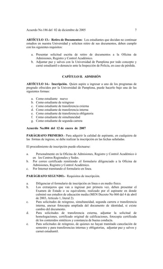 Acuerdo No.186 del 02 de diciembre de 2005 7
ARTÍCULO 13.- Retiro de Documentos: Los estudiantes que decidan no continuar
estudios en nuestra Universidad y soliciten retiro de sus documentos, deben cumplir
con los siguientes requisitos:
a. Presentar solicitud escrita de retiro de documentos a la Oficina de
Admisiones, Registro y Control Académico.
b. Adjuntar paz y salvos con la Universidad de Pamplona por todo concepto y
carné estudiantil o denuncio ante la Inspección de Policía, en caso de pérdida.
CAPÍTULO II. ADMISIÓN
ARTÍCULO 14.- Inscripción. Quien aspire a ingresar a uno de los programas de
pregrado ofrecidos por la Universidad de Pamplona, puede hacerlo bajo una de las
siguientes formas:
a. Como estudiante nuevo
b. Como estudiante de reingreso
c. Como estudiante de transferencia externa
d. Como estudiante de transferencia interna
e. Como estudiante de transferencia obligatoria
f. Como estudiante de simultaneidad
g. Como estudiante de segunda carrera
Acuerdo No.004 del 12 de enero de 2007
PARÁGRAFO PRIMERO.- Para adquirir la calidad de aspirante, en cualquiera de
las formas de ingreso, se debe realizar la inscripción en las fechas señaladas.
El procedimiento de inscripción puede efectuarse:
a. Personalmente en la Oficina de Admisiones, Registro y Control Académico ó
en los Centros Regionales y Sedes.
b. Por correo certificado remitiendo el formulario diligenciado a la Oficina de
Admisiones, Registro y Control Académico.
c. Por Internet tramitando el formulario en línea.
PARÁGRAFO SEGUNDO.- Requisitos de inscripción.
a. Diligenciar el formulario de inscripción en línea o en medio físico.
b. Los extranjeros que van a ingresar por primera vez, deben presentar el
Examen de Estado o su equivalente, realizado por el aspirante en donde
culminó sus estudios de educación media (MEN Decreto No 860 del 4 de abril
de 2003, Artículo 1, literal 2).
c. Para solicitudes de reingreso, simultaneidad, segunda carrera o transferencia
interna, anexar fotocopia ampliada del documento de identidad, si existe
cambio del documento.
d. Para solicitudes de transferencia externa, adjuntar la solicitud de
homologaciones, certificado original de calificaciones, fotocopia certificada
de los contenidos sintéticos y constancia de buena conducta.
e. Para solicitudes de reingreso, de quienes no hayan tramitado cancelación de
semestre y para transferencias internas y obligatorias, adjuntar paz y salvos y
carnet estudiantil.
 