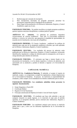 Acuerdo No.186 del 02 de diciembre de 2005 8
f. Realizar pago por concepto de inscripción.
g. Para inscripciones nacionales de pregrado presencial, presentar los
documentos requeridos para la liquidación de la matrícula.
h. Hacer llegar la documentación a la Oficina de Admisiones, Registro y Control
Académico, según sea el caso.
PARÁGRAFO TERCERO.- No podrán inscribirse en ningún programa académico
quienes registren sanciones disciplinarias o condena judicial vigentes.
ARTÍCULO 15.- Admisión. La admisión de estudiantes dependerá
exclusivamente de criterios académicos. Para ello, la Universidad establecerá
políticas y criterios de selección, que garanticen la igualdad de oportunidades, de
acuerdo con la Constitución y las Leyes de la República.
PARÁGRAFO PRIMERO.- El Consejo Académico establecerá las políticas de
admisión para cada uno de los programas académicos ofrecidos, que serán aplicadas
por la Oficina e Admisiones, Registro y Control Académico.
PARÁGRAFO SEGUNDO.- Los resultados del proceso de admisión serán
publicados por la Oficina de Admisiones, Registro y Control Académico, incluyendo
identificación, liquidación y código de referencia para la consignación, con lo que se
otorga derechos para trámites de matrícula.
PARÁGRAFO TERCERO.-. El solicitante que haga o intente fraude en los
documentos de inscripción, o en los demás requisitos y criterios de admisión, será
sancionado con su anulación y perderá el derecho a ingresar a la Universidad de
Pamplona.
CAPÍCULO III. MATRÍCULA
ARTÍCULO 16.- Condición de Matrícula. El admitido, al aceptar el registro de
matrícula, acepta y se compromete a cumplir los reglamentos y demás disposiciones
de la Universidad de Pamplona. El proceso de matrícula es responsabilidad del
estudiante y debe cumplir con la totalidad de los trámites establecidos para la misma.
PARÁGRAFO PRIMERO.- Los estudiantes admitidos deben presentar la
siguiente documentación:
• Grupo Sanguíneo y Factor RH
• Certificado Médico
• Registro Civil de Nacimiento
• Fotocopia autenticada del Diploma de Grado ó Acta de Grado original
PARÁGRAFO SEGUNDO.- El estudiante que haya sido admitido y que por
cualquier situación no pueda ingresar, se le reservará el cupo para el período
siguiente, en el programa admitido, previa solicitud ante Admisiones, Registro y
Control Académico.
PARÁGRAFO TERCERO- Los estudiantes antiguos para renovar su matrícula
deben estar a paz y salvo con las diferentes dependencias de la Universidad de
Pamplona.
 