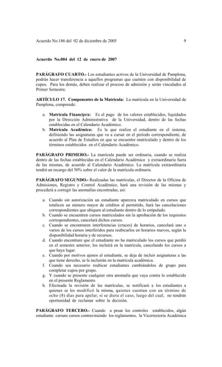 Acuerdo No.186 del 02 de diciembre de 2005 9
Acuerdo No.004 del 12 de enero de 2007
PARÁGRAFO CUARTO.- Los estudiantes activos de la Universidad de Pamplona,
podrán hacer transferencia a aquellos programas que cuenten con disponibilidad de
cupos. Para los demás, deben realizar el proceso de admisión y serán vinculados al
Primer Semestre.
ARTÍCULO 17. Componentes de la Matrícula: La matrícula en la Universidad de
Pamplona, comprende:
a. Matrícula Financiera: Es el pago de los valores establecidos, liquidados
por la Dirección Administrativa de la Universidad, dentro de las fechas
establecidas en el Calendario Académico.
b. Matrícula Académica: Es la que realiza el estudiante en el sistema,
definiendo las asignaturas que va a cursar en el período correspondiente, de
acuerdo al Plan de Estudios en que se encuentre matriculado y dentro de los
términos establecidos en el Calendario Académico.
PARÁGRAFO PRIMERO.- La matrícula puede ser ordinaria, cuando se realiza
dentro de las fechas establecidas en el Calendario Académico y extraordinaria fuera
de las mismas, de acuerdo al Calendario Académico. La matrícula extraordinaria
tendrá un recargo del 50% sobre el valor de la matrícula ordinaria.
PARÁGRAFO SEGUNDO.- Realizadas las matrículas, el Director de la Oficina de
Admisiones, Registro y Control Académico, hará una revisión de las mismas y
procederá a corregir las anomalías encontradas, así:
a. Cuando sin autorización un estudiante aparezca matriculado en cursos que
totalicen un número mayor de créditos al permitido, hará las cancelaciones
correspondientes que ubiquen al estudiante dentro de lo estipulado.
b. Cuando se encuentren cursos matriculados sin la aprobación de los requisitos
correspondientes, cancelará dichos cursos.
c. Cuando se encontraren interferencias (cruces) de horarios, cancelará uno o
varios de los cursos interferidos para reubicarlos en horarios nuevos, según la
disponibilidad horaria y de recursos.
d. Cuando encontrare que el estudiante no ha matriculado los cursos que perdió
en el semestre anterior, los incluirá en la matrícula, cancelando los cursos a
que haya lugar.
e. Cuando por motivos ajenos al estudiante, se deja de incluir asignaturas a las
que tiene derecho, se le incluirán en la matrícula académica.
f. Cuando sea necesario reubicar estudiantes cambiándolos de grupo para
completar cupos por grupo.
g. Y cuando se presente cualquier otra anomalía que vaya contra lo establecido
en el presente Reglamento.
h. Efectuada la revisión de las matrículas, se notificará a los estudiantes a
quienes se les modificó la misma, quienes cuentan con un término de
ocho (8) días para apelar, si se diera el caso, luego del cual, no tendrán
oportunidad de reclamar sobre la decisión.
PARÁGRAFO TERCERO.- Cuando a pesar los controles establecidos, algún
estudiante cursare cursos contraviniendo los reglamentos, la Vicerrectoría Académica
 