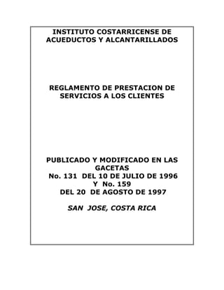 INSTITUTO COSTARRICENSE DE
ACUEDUCTOS Y ALCANTARILLADOS
REGLAMENTO DE PRESTACION DE
SERVICIOS A LOS CLIENTES
PUBLICADO Y MODIFICADO EN LAS
GACETAS
No. 131 DEL 10 DE JULIO DE 1996
Y No. 159
DEL 20 DE AGOSTO DE 1997
SAN JOSE, COSTA RICA
 