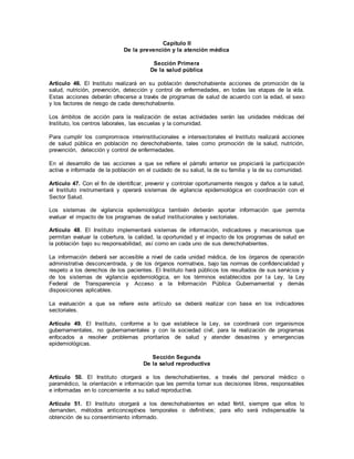 Capítulo II
De la prevención y la atención médica
Sección Primera
De la salud pública
Artículo 46. El Instituto realizará en su población derechohabiente acciones de promoción de la
salud, nutrición, prevención, detección y control de enfermedades, en todas las etapas de la vida.
Estas acciones deberán ofrecerse a través de programas de salud de acuerdo con la edad, el sexo
y los factores de riesgo de cada derechohabiente.
Los ámbitos de acción para la realización de estas actividades serán las unidades médicas del
Instituto, los centros laborales, las escuelas y la comunidad.
Para cumplir los compromisos interinstitucionales e intersectoriales el Instituto realizará acciones
de salud pública en población no derechohabiente, tales como promoción de la salud, nutrición,
prevención, detección y control de enfermedades.
En el desarrollo de las acciones a que se refiere el párrafo anterior se propiciará la participación
activa e informada de la población en el cuidado de su salud, la de su familia y la de su comunidad.
Artículo 47. Con el fin de identificar, prevenir y controlar oportunamente riesgos y daños a la salud,
el Instituto instrumentará y operará sistemas de vigilancia epidemiológica en coordinación con el
Sector Salud.
Los sistemas de vigilancia epidemiológica también deberán aportar información que permita
evaluar el impacto de los programas de salud institucionales y sectoriales.
Artículo 48. El Instituto implementará sistemas de información, indicadores y mecanismos que
permitan evaluar la cobertura, la calidad, la oportunidad y el impacto de los programas de salud en
la población bajo su responsabilidad, así como en cada uno de sus derechohabientes.
La información deberá ser accesible a nivel de cada unidad médica, de los órganos de operación
administrativa desconcentrada, y de los órganos normativos, bajo las normas de confidencialidad y
respeto a los derechos de los pacientes. El Instituto hará públicos los resultados de sus servicios y
de los sistemas de vigilancia epidemiológica, en los términos establecidos por la Ley, la Ley
Federal de Transparencia y Acceso a la Información Pública Gubernamental y demás
disposiciones aplicables.
La evaluación a que se refiere este artículo se deberá realizar con base en los indicadores
sectoriales.
Artículo 49. El Instituto, conforme a lo que establece la Ley, se coordinará con organismos
gubernamentales, no gubernamentales y con la sociedad civil, para la realización de programas
enfocados a resolver problemas prioritarios de salud y atender desastres y emergencias
epidemiológicas.
Sección Segunda
De la salud reproductiva
Artículo 50. El Instituto otorgará a los derechohabientes, a través del personal médico o
paramédico, la orientación e información que les permita tomar sus decisiones libres, responsables
e informadas en lo concerniente a su salud reproductiva.
Artículo 51. El Instituto otorgará a los derechohabientes en edad fértil, siempre que ellos lo
demanden, métodos anticonceptivos temporales o definitivos; para ello será indispensable la
obtención de su consentimiento informado.
 