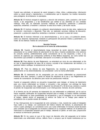 Cuando sea solicitado, el personal de salud otorgará a niñas, niños y adolescentes, información
sobre su salud sexual y reproductiva y, a adolescentes que lo requieran, los medios necesarios
para protegerse de embarazos no planeados.
Artículo 52. El Instituto otorgará la vigilancia y atención del embarazo, parto, puerperio y del recién
nacido, a las aseguradas y a las beneficiarias que señala la Ley atendidas en sus unidades
médicas. Para ello, se realizarán acciones médicas de educación, prevención y protección
específica, tendentes a mantener o restaurar la salud de la madre y del recién nacido.
Artículo 53. El Instituto otorgará a la población derechohabiente menor de diez años, vigilancia de
la nutrición, crecimiento y desarrollo. Para ello, se realizarán acciones médicas de educación,
prevención y protección específica, tendentes a mantener o restaurar la salud del menor.
Artículo 54. EI Instituto informará a los derechohabientes y, en su caso, a la población abierta,
sobre sus derechos reproductivos mediante la participación del personal médico y paramédico, y a
través de los diversos medios de comunicación.
Sección Tercera
De la atención en el ramo de enfermedades
Artículo 55. Cuando el derechohabiente tenga necesidad de recibir atención médica deberá
presentarse en su unidad médica de adscripción en los días y horarios establecidos a los servicios
de consulta externa, preferentemente previa concertación de la cita respectiva, o bien, a los
servicios de urgencias que corresponda conforme al Área Médica respectiva, así como exhibir los
documentos que acrediten su identidad, adscripción a la unidad y al médico familiar.
Artículo 56. Para efectos de este Reglamento, se entenderá por inicio de una enfermedad, el día
en que el derechohabiente dé aviso de la misma o acceda a las instalaciones del Instituto y su
personal médico certifique, la existencia de la misma.
Artículo 57. Para los efectos de este Reglamento, las recaídas y complicaciones de un
padecimiento en los derechohabientes se considerarán como la misma enfermedad.
Artículo 58. El tratamiento de los asegurados por una misma enfermedad se proporcionará
mientras dure ésta, siempre y cuando se reúnan los requisitos de la Ley y sus Reglamentos en
materia de conservación de derechos para recibir las prestaciones médicas.
Cuando el asegurado enfermo se encuentre incapacitado para trabajar, el tiempo de tratamiento
para una misma enfermedad se limitará a cincuenta y dos semanas, con prórroga de hasta
cincuenta y dos semanas más, según lo disponen los artículos 91 y 92 de la Ley, siempre y cuando
el periodo de incapacidad sea ininterrumpido o con interrupciones menores de ocho semanas.
Si al término de las 44 semanas de tratamiento de una enfermedad no profesional, por la cual se
hayan expedido certificados de incapacidad temporal para el trabajo, el médico tratante considere
que la enfermedad no tiene posibilidades de recuperación y que el trabajador no se reincorporará
al trabajo, deberá remitir al asegurado al servicio de Salud en el Trabajo para evaluar la
procedencia de un posible estado de invalidez.
Si hay interrupciones de la incapacidad de ocho semanas o más, durante las cuales el trabajador
haya vuelto a su trabajo, con autorización del médico tratante del Instituto, la presentación del
mismo cuadro patológico se considerará como una nueva enfermedad. El Instituto estará facultado
para constatar que el asegurado se incorporó a laborar en su ocupación habitual, en el periodo que
interrumpió la incapacidad temporal para el trabajo, debiendo el patrón, en este caso, proporcionar
al Instituto la información pertinente.
Artículo 59. En los casos en que al hijo mayor de dieciséis años del asegurado se le hubiera
determinado una enfermedad crónica, defecto físico o psíquico que le impida mantenerse por su
 