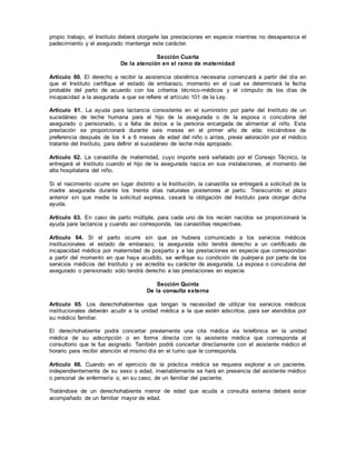 propio trabajo, el Instituto deberá otorgarle las prestaciones en especie mientras no desaparezca el
padecimiento y el asegurado mantenga este carácter.
Sección Cuarta
De la atención en el ramo de maternidad
Artículo 60. El derecho a recibir la asistencia obstétrica necesaria comenzará a partir del día en
que el Instituto certifique el estado de embarazo, momento en el cual se determinará la fecha
probable del parto de acuerdo con los criterios técnico-médicos y el cómputo de los días de
incapacidad a la asegurada a que se refiere el artículo 101 de la Ley.
Artículo 61. La ayuda para lactancia consistente en el suministro por parte del Instituto de un
sucedáneo de leche humana para el hijo de la asegurada o de la esposa o concubina del
asegurado o pensionado, o a falta de éstos a la persona encargada de alimentar al niño. Esta
prestación se proporcionará durante seis meses en el primer año de vida; iniciándose de
preferencia después de los 4 a 6 meses de edad del niño o antes, previa valoración por el médico
tratante del Instituto, para definir el sucedáneo de leche más apropiado.
Artículo 62. La canastilla de maternidad, cuyo importe será señalado por el Consejo Técnico, la
entregará el Instituto cuando el hijo de la asegurada nazca en sus instalaciones, al momento del
alta hospitalaria del niño.
Si el nacimiento ocurre en lugar distinto a la Institución, la canastilla se entregará a solicitud de la
madre asegurada durante los treinta días naturales posteriores al parto. Transcurrido el plazo
anterior sin que medie la solicitud expresa, cesará la obligación del Instituto para otorgar dicha
ayuda.
Artículo 63. En caso de parto múltiple, para cada uno de los recién nacidos se proporcionará la
ayuda para lactancia y cuando así corresponda, las canastillas respectivas.
Artículo 64. Si el parto ocurre sin que se hubiera comunicado a los servicios médicos
institucionales el estado de embarazo, la asegurada sólo tendrá derecho a un certificado de
incapacidad médica por maternidad de posparto y a las prestaciones en especie que correspondan
a partir del momento en que haya acudido, se verifique su condición de puérpera por parte de los
servicios médicos del Instituto y se acredite su carácter de asegurada. La esposa o concubina del
asegurado o pensionado sólo tendrá derecho a las prestaciones en especie.
Sección Quinta
De la consulta externa
Artículo 65. Los derechohabientes que tengan la necesidad de utilizar los servicios médicos
institucionales deberán acudir a la unidad médica a la que estén adscritos, para ser atendidos por
su médico familiar.
El derechohabiente podrá concertar previamente una cita médica vía telefónica en la unidad
médica de su adscripción o en forma directa con la asistente médica que corresponda al
consultorio que le fue asignado. También podrá concertar directamente con el asistente médico el
horario para recibir atención el mismo día en el turno que le corresponda.
Artículo 66. Cuando en el ejercicio de la práctica médica se requiera explorar a un paciente,
independientemente de su sexo o edad, invariablemente se hará en presencia del asistente médico
o personal de enfermería o, en su caso, de un familiar del paciente.
Tratándose de un derechohabiente menor de edad que acuda a consulta externa deberá estar
acompañado de un familiar mayor de edad.
 