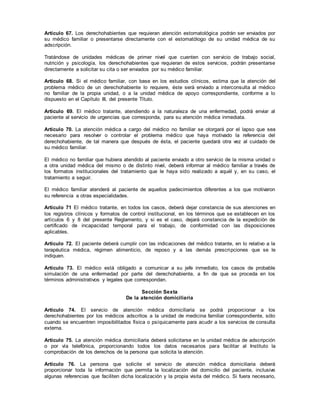 Artículo 67. Los derechohabientes que requieran atención estomatológica podrán ser enviados por
su médico familiar o presentarse directamente con el estomatólogo de su unidad médica de su
adscripción.
Tratándose de unidades médicas de primer nivel que cuenten con servicio de trabajo social,
nutrición y psicología, los derechohabientes que requieran de estos servicios, podrán presentarse
directamente a solicitar su cita o ser enviados por su médico familiar.
Artículo 68. Si el médico familiar, con base en los estudios clínicos, estima que la atención del
problema médico de un derechohabiente lo requiere, éste será enviado a interconsulta al médico
no familiar de la propia unidad, o a la unidad médica de apoyo correspondiente, conforme a lo
dispuesto en el Capítulo III, del presente Título.
Artículo 69. El médico tratante, atendiendo a la naturaleza de una enfermedad, podrá enviar al
paciente al servicio de urgencias que corresponda, para su atención médica inmediata.
Artículo 70. La atención médica a cargo del médico no familiar se otorgará por el lapso que sea
necesario para resolver o controlar el problema médico que haya motivado la referencia del
derechohabiente, de tal manera que después de ésta, el paciente quedará otra vez al cuidado de
su médico familiar.
El médico no familiar que hubiera atendido al paciente enviado a otro servicio de la misma unidad o
a otra unidad médica del mismo o de distinto nivel, deberá informar al médico familiar a través de
los formatos institucionales del tratamiento que le haya sido realizado a aquél y, en su caso, el
tratamiento a seguir.
El médico familiar atenderá al paciente de aquellos padecimientos diferentes a los que motivaron
su referencia a otras especialidades.
Artículo 71 El médico tratante, en todos los casos, deberá dejar constancia de sus atenciones en
los registros clínicos y formatos de control institucional, en los términos que se establecen en los
artículos 6 y 8 del presente Reglamento, y si es el caso, dejará constancia de la expedición de
certificado de incapacidad temporal para el trabajo, de conformidad con las disposiciones
aplicables.
Artículo 72. El paciente deberá cumplir con las indicaciones del médico tratante, en lo relativo a la
terapéutica médica, régimen alimenticio, de reposo y a las demás prescripciones que se le
indiquen.
Artículo 73. El médico está obligado a comunicar a su jefe inmediato, los casos de probable
simulación de una enfermedad por parte del derechohabiente, a fin de que se proceda en los
términos administrativos y legales que correspondan.
Sección Sexta
De la atención domiciliaria
Artículo 74. El servicio de atención médica domiciliaria se podrá proporcionar a los
derechohabientes por los médicos adscritos a la unidad de medicina familiar correspondiente, sólo
cuando se encuentren imposibilitados física o psíquicamente para acudir a los servicios de consulta
externa.
Artículo 75. La atención médica domiciliaria deberá solicitarse en la unidad médica de adscripción
o por vía telefónica, proporcionando todos los datos necesarios para facilitar al Instituto la
comprobación de los derechos de la persona que solicita la atención.
Artículo 76. La persona que solicite el servicio de atención médica domiciliaria deberá
proporcionar toda la información que permita la localización del domicilio del paciente, inclusive
algunas referencias que faciliten dicha localización y la propia visita del médico. Si fuera necesario,
 