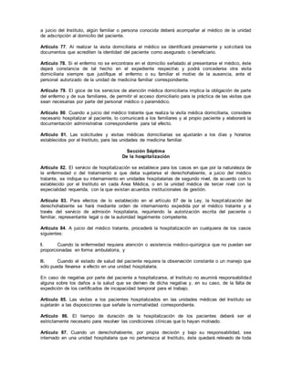 a juicio del Instituto, algún familiar o persona conocida deberá acompañar al médico de la unidad
de adscripción al domicilio del paciente.
Artículo 77. Al realizar la visita domiciliaria el médico se identificará previamente y solicitará los
documentos que acrediten la identidad del paciente como asegurado o beneficiario.
Artículo 78. Si el enfermo no se encontrara en el domicilio señalado al presentarse el médico, éste
dejará constancia de tal hecho en el expediente respectivo y podrá concederse otra visita
domiciliaria siempre que justifique el enfermo o su familiar el motivo de la ausencia, ante el
personal autorizado de la unidad de medicina familiar correspondiente.
Artículo 79. El goce de los servicios de atención médica domiciliaria implica la obligación de parte
del enfermo y de sus familiares, de permitir el acceso domiciliario para la práctica de las visitas que
sean necesarias por parte del personal médico o paramédico.
Artículo 80. Cuando a juicio del médico tratante que realiza la visita médica domiciliaria, considere
necesario hospitalizar al paciente, lo comunicará a los familiares y al propio paciente y elaborará la
documentación administrativa correspondiente para tal efecto.
Artículo 81. Las solicitudes y visitas médicas domiciliarias se ajustarán a los días y horarios
establecidos por el Instituto, para las unidades de medicina familiar.
Sección Séptima
De la hospitalización
Artículo 82. El servicio de hospitalización se establece para los casos en que por la naturaleza de
la enfermedad o del tratamiento a que deba sujetarse el derechohabiente, a juicio del médico
tratante, se indique su internamiento en unidades hospitalarias de segundo nivel, de acuerdo con lo
establecido por el Instituto en cada Área Médica, o en la unidad médica de tercer nivel con la
especialidad requerida, con la que existan acuerdos institucionales de gestión.
Artículo 83. Para efectos de lo establecido en el artículo 87 de la Ley, la hospitalización del
derechohabiente se hará mediante orden de internamiento expedida por el médico tratante y a
través del servicio de admisión hospitalaria, requiriendo la autorización escrita del paciente o
familiar, representante legal o de la autoridad legalmente competente.
Artículo 84. A juicio del médico tratante, procederá la hospitalización en cualquiera de los casos
siguientes:
I. Cuando la enfermedad requiera atención o asistencia médico-quirúrgica que no puedan ser
proporcionadas en forma ambulatoria, y
II. Cuando el estado de salud del paciente requiera la observación constante o un manejo que
sólo pueda llevarse a efecto en una unidad hospitalaria.
En caso de negativa por parte del paciente a hospitalizarse, el Instituto no asumirá responsabilidad
alguna sobre los daños a la salud que se deriven de dicha negativa y, en su caso, de la falta de
expedición de los certificados de incapacidad temporal para el trabajo.
Artículo 85. Las visitas a los pacientes hospitalizados en las unidades médicas del Instituto se
sujetarán a las disposiciones que señale la normatividad correspondiente.
Artículo 86. El tiempo de duración de la hospitalización de los pacientes deberá ser el
estrictamente necesario para resolver las condiciones clínicas que lo hayan motivado.
Artículo 87. Cuando un derechohabiente, por propia decisión y bajo su responsabilidad, sea
internado en una unidad hospitalaria que no pertenezca al Instituto, éste quedará relevado de toda
 
